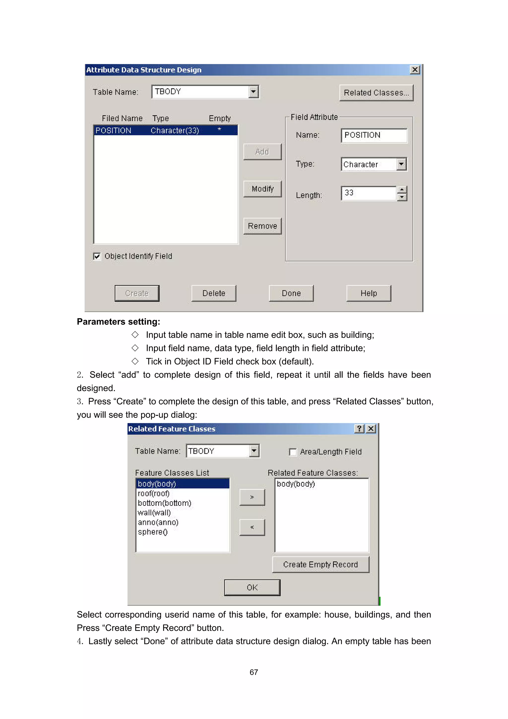 Parameters setting:
               ◇ Input table name in table name edit box, such as building;
               ◇ Input field name, data type, field length in field attribute;
               ◇ Tick in Object ID Field check box (default).
2. Select “add” to complete design of this field, repeat it until all the fields have been
designed.
3. Press “Create” to complete the design of this table, and press “Related Classes” button,
you will see the pop-up dialog:




Select corresponding userid name of this table, for example: house, buildings, and then
Press “Create Empty Record” button.
4. Lastly select “Done” of attribute data structure design dialog. An empty table has been


                                            67
 