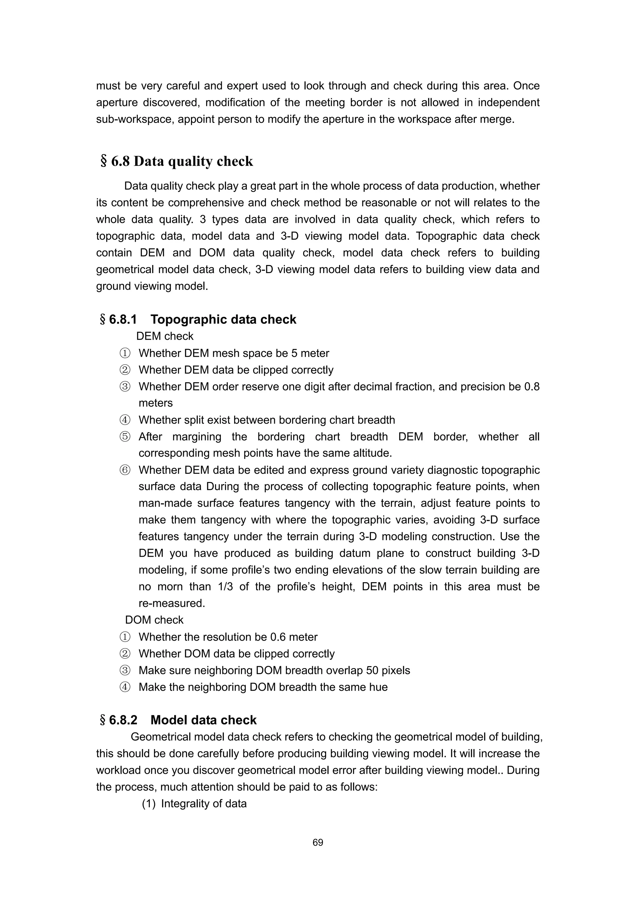 must be very careful and expert used to look through and check during this area. Once
aperture discovered, modification of the meeting border is not allowed in independent
sub-workspace, appoint person to modify the aperture in the workspace after merge.


§6.8 Data quality check
      Data quality check play a great part in the whole process of data production, whether
its content be comprehensive and check method be reasonable or not will relates to the
whole data quality. 3 types data are involved in data quality check, which refers to
topographic data, model data and 3-D viewing model data. Topographic data check
contain DEM and DOM data quality check, model data check refers to building
geometrical model data check, 3-D viewing model data refers to building view data and
ground viewing model.


§6.8.1     Topographic data check
        DEM check
    ① Whether DEM mesh space be 5 meter
    ② Whether DEM data be clipped correctly
    ③ Whether DEM order reserve one digit after decimal fraction, and precision be 0.8
      meters
    ④ Whether split exist between bordering chart breadth
    ⑤ After margining the bordering chart breadth DEM border, whether all
      corresponding mesh points have the same altitude.
    ⑥ Whether DEM data be edited and express ground variety diagnostic topographic
       surface data During the process of collecting topographic feature points, when
       man-made surface features tangency with the terrain, adjust feature points to
       make them tangency with where the topographic varies, avoiding 3-D surface
       features tangency under the terrain during 3-D modeling construction. Use the
       DEM you have produced as building datum plane to construct building 3-D
       modeling, if some profile’s two ending elevations of the slow terrain building are
       no morn than 1/3 of the profile’s height, DEM points in this area must be
       re-measured.
     DOM check
    ①    Whether the resolution be 0.6 meter
    ②    Whether DOM data be clipped correctly
    ③    Make sure neighboring DOM breadth overlap 50 pixels
    ④    Make the neighboring DOM breadth the same hue

§6.8.2     Model data check
       Geometrical model data check refers to checking the geometrical model of building,
this should be done carefully before producing building viewing model. It will increase the
workload once you discover geometrical model error after building viewing model.. During
the process, much attention should be paid to as follows:
         (1) Integrality of data


                                            69
 
