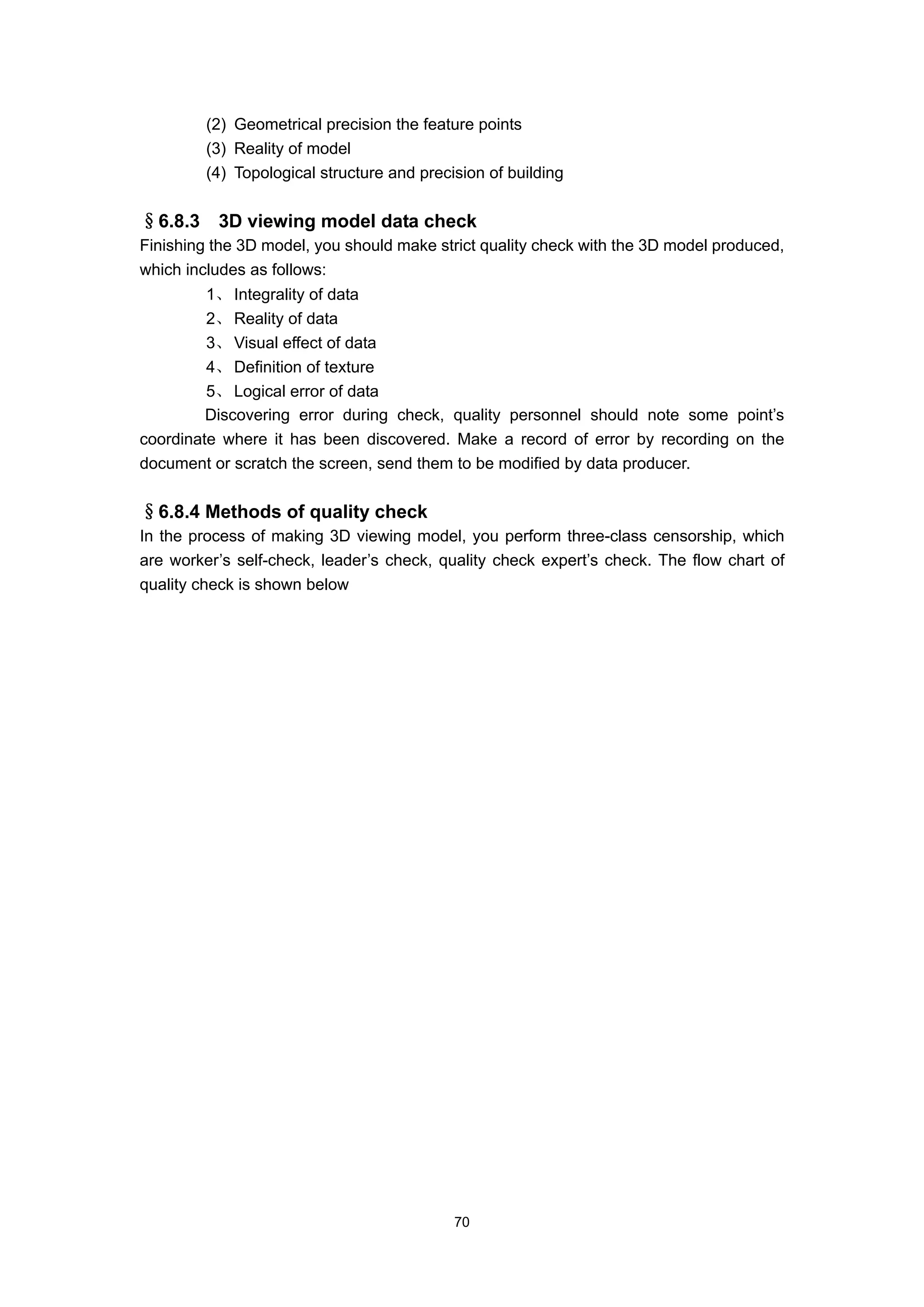 (2) Geometrical precision the feature points
         (3) Reality of model
         (4) Topological structure and precision of building


§6.8.3    3D viewing model data check
Finishing the 3D model, you should make strict quality check with the 3D model produced,
which includes as follows:
         1、 Integrality of data
         2、 Reality of data
         3、 Visual effect of data
         4、 Definition of texture
         5、 Logical error of data
         Discovering error during check, quality personnel should note some point’s
coordinate where it has been discovered. Make a record of error by recording on the
document or scratch the screen, send them to be modified by data producer.


§6.8.4 Methods of quality check
In the process of making 3D viewing model, you perform three-class censorship, which
are worker’s self-check, leader’s check, quality check expert’s check. The flow chart of
quality check is shown below




                                            70
 