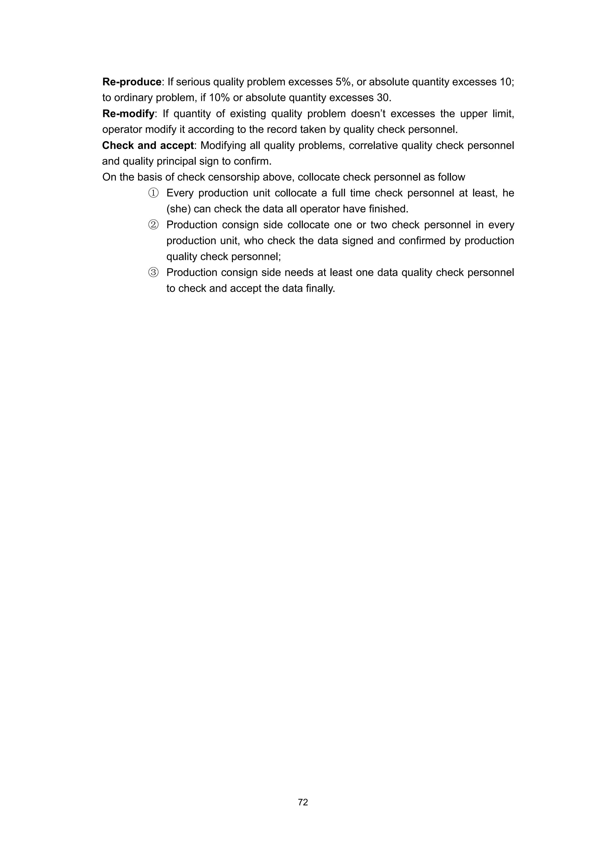 Re-produce: If serious quality problem excesses 5%, or absolute quantity excesses 10;
to ordinary problem, if 10% or absolute quantity excesses 30.
Re-modify: If quantity of existing quality problem doesn’t excesses the upper limit,
operator modify it according to the record taken by quality check personnel.
Check and accept: Modifying all quality problems, correlative quality check personnel
and quality principal sign to confirm.
On the basis of check censorship above, collocate check personnel as follow
          ① Every production unit collocate a full time check personnel at least, he
              (she) can check the data all operator have finished.
          ② Production consign side collocate one or two check personnel in every
              production unit, who check the data signed and confirmed by production
              quality check personnel;
          ③ Production consign side needs at least one data quality check personnel
              to check and accept the data finally.




                                        72
 