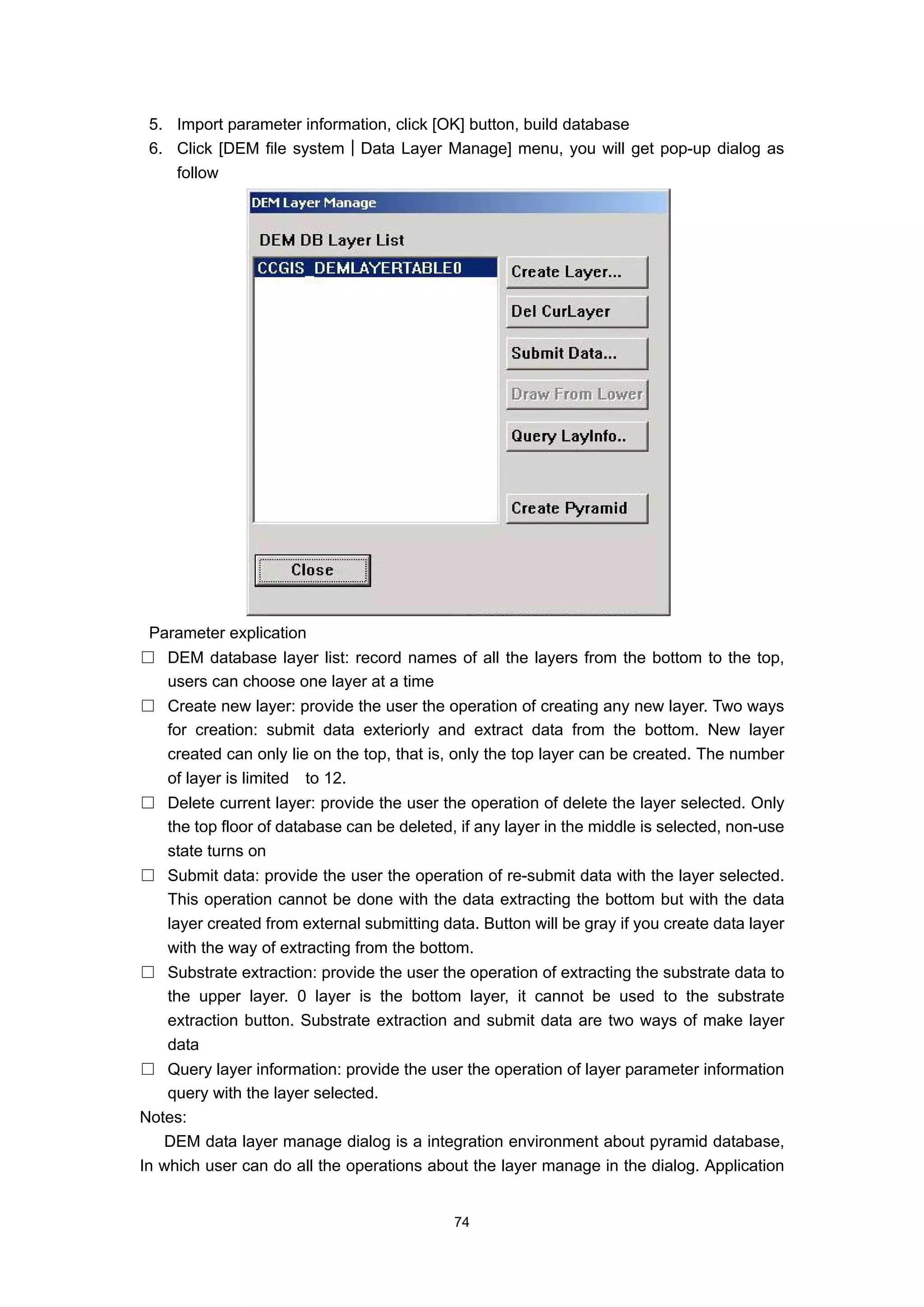 5. Import parameter information, click [OK] button, build database
 6. Click [DEM file system│Data Layer Manage] menu, you will get pop-up dialog as
    follow




 Parameter explication
□ DEM database layer list: record names of all the layers from the bottom to the top,
  users can choose one layer at a time
□ Create new layer: provide the user the operation of creating any new layer. Two ways
  for creation: submit data exteriorly and extract data from the bottom. New layer
  created can only lie on the top, that is, only the top layer can be created. The number
  of layer is limited to 12.
□ Delete current layer: provide the user the operation of delete the layer selected. Only
  the top floor of database can be deleted, if any layer in the middle is selected, non-use
  state turns on
□ Submit data: provide the user the operation of re-submit data with the layer selected.
  This operation cannot be done with the data extracting the bottom but with the data
  layer created from external submitting data. Button will be gray if you create data layer
  with the way of extracting from the bottom.
□ Substrate extraction: provide the user the operation of extracting the substrate data to
  the upper layer. 0 layer is the bottom layer, it cannot be used to the substrate
  extraction button. Substrate extraction and submit data are two ways of make layer
  data
□ Query layer information: provide the user the operation of layer parameter information
    query with the layer selected.
Notes:
   DEM data layer manage dialog is a integration environment about pyramid database,
In which user can do all the operations about the layer manage in the dialog. Application


                                            74
 