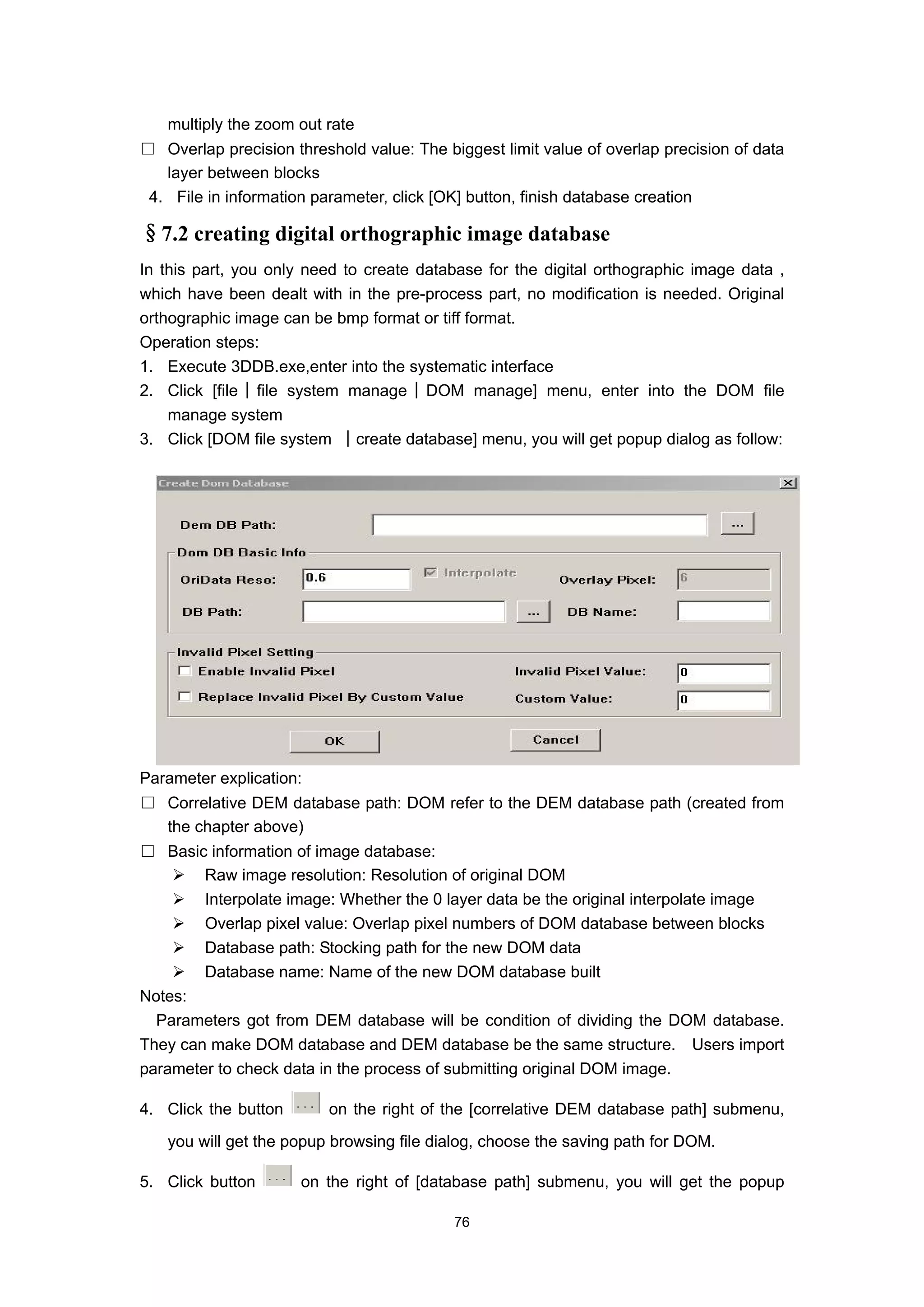 multiply the zoom out rate
□ Overlap precision threshold value: The biggest limit value of overlap precision of data
   layer between blocks
 4. File in information parameter, click [OK] button, finish database creation

§7.2 creating digital orthographic image database
In this part, you only need to create database for the digital orthographic image data ,
which have been dealt with in the pre-process part, no modification is needed. Original
orthographic image can be bmp format or tiff format.
Operation steps:
1. Execute 3DDB.exe,enter into the systematic interface
2. Click [file│file system manage│DOM manage] menu, enter into the DOM file
    manage system
3. Click [DOM file system │create database] menu, you will get popup dialog as follow:




Parameter explication:
□ Correlative DEM database path: DOM refer to the DEM database path (created from
  the chapter above)
□ Basic information of image database:
        Raw image resolution: Resolution of original DOM
        Interpolate image: Whether the 0 layer data be the original interpolate image
        Overlap pixel value: Overlap pixel numbers of DOM database between blocks
        Database path: Stocking path for the new DOM data
        Database name: Name of the new DOM database built
Notes:
  Parameters got from DEM database will be condition of dividing the DOM database.
They can make DOM database and DEM database be the same structure. Users import
parameter to check data in the process of submitting original DOM image.

4. Click the button       on the right of the [correlative DEM database path] submenu,
   you will get the popup browsing file dialog, choose the saving path for DOM.

5. Click button       on the right of [database path] submenu, you will get the popup

                                           76
 
