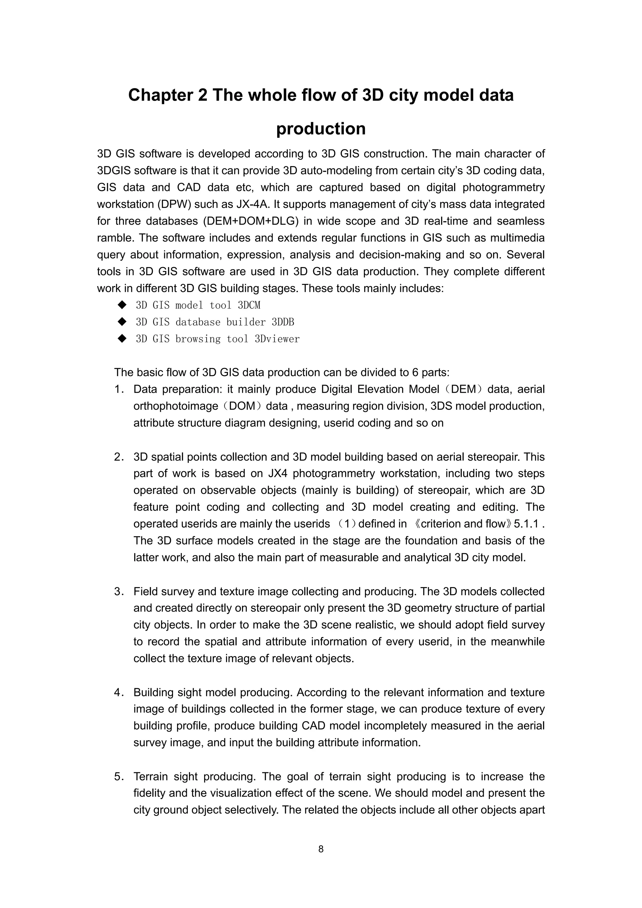 Chapter 2 The whole flow of 3D city model data
                                    production
3D GIS software is developed according to 3D GIS construction. The main character of
3DGIS software is that it can provide 3D auto-modeling from certain city’s 3D coding data,
GIS data and CAD data etc, which are captured based on digital photogrammetry
workstation (DPW) such as JX-4A. It supports management of city’s mass data integrated
for three databases (DEM+DOM+DLG) in wide scope and 3D real-time and seamless
ramble. The software includes and extends regular functions in GIS such as multimedia
query about information, expression, analysis and decision-making and so on. Several
tools in 3D GIS software are used in 3D GIS data production. They complete different
work in different 3D GIS building stages. These tools mainly includes:
    ◆ 3D GIS model tool 3DCM
    ◆ 3D GIS database builder 3DDB
    ◆ 3D GIS browsing tool 3Dviewer

   The basic flow of 3D GIS data production can be divided to 6 parts:
   1． Data preparation: it mainly produce Digital Elevation Model（DEM）data, aerial
      orthophotoimage（DOM）data , measuring region division, 3DS model production,
      attribute structure diagram designing, userid coding and so on


   2． 3D spatial points collection and 3D model building based on aerial stereopair. This
      part of work is based on JX4 photogrammetry workstation, including two steps
      operated on observable objects (mainly is building) of stereopair, which are 3D
      feature point coding and collecting and 3D model creating and editing. The
      operated userids are mainly the userids （1）  defined in 《criterion and flow》5.1.1 .
      The 3D surface models created in the stage are the foundation and basis of the
      latter work, and also the main part of measurable and analytical 3D city model.


   3． Field survey and texture image collecting and producing. The 3D models collected
      and created directly on stereopair only present the 3D geometry structure of partial
      city objects. In order to make the 3D scene realistic, we should adopt field survey
      to record the spatial and attribute information of every userid, in the meanwhile
      collect the texture image of relevant objects.


   4． Building sight model producing. According to the relevant information and texture
      image of buildings collected in the former stage, we can produce texture of every
      building profile, produce building CAD model incompletely measured in the aerial
      survey image, and input the building attribute information.


   5． Terrain sight producing. The goal of terrain sight producing is to increase the
      fidelity and the visualization effect of the scene. We should model and present the
      city ground object selectively. The related the objects include all other objects apart


                                             8
 