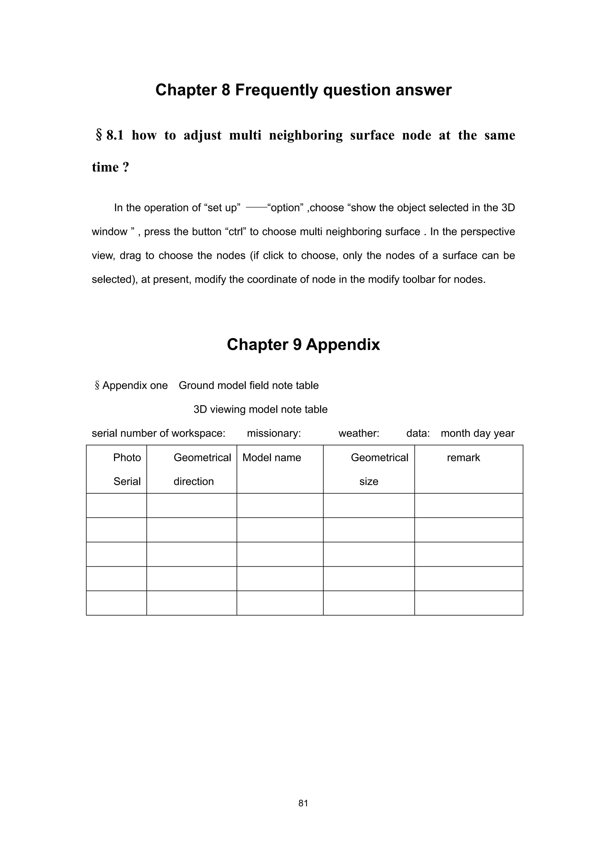 Chapter 8 Frequently question answer

§8.1 how to adjust multi neighboring surface node at the same

time ?

    In the operation of “set up” ——“option” ,choose “show the object selected in the 3D

window ” , press the button “ctrl” to choose multi neighboring surface . In the perspective

view, drag to choose the nodes (if click to choose, only the nodes of a surface can be

selected), at present, modify the coordinate of node in the modify toolbar for nodes.




                              Chapter 9 Appendix

§Appendix one     Ground model field note table

                     3D viewing model note table

serial number of workspace:      missionary:         weather:      data: month day year

    Photo        Geometrical    Model name             Geometrical          remark

    Serial       direction                               size




                                            81
 