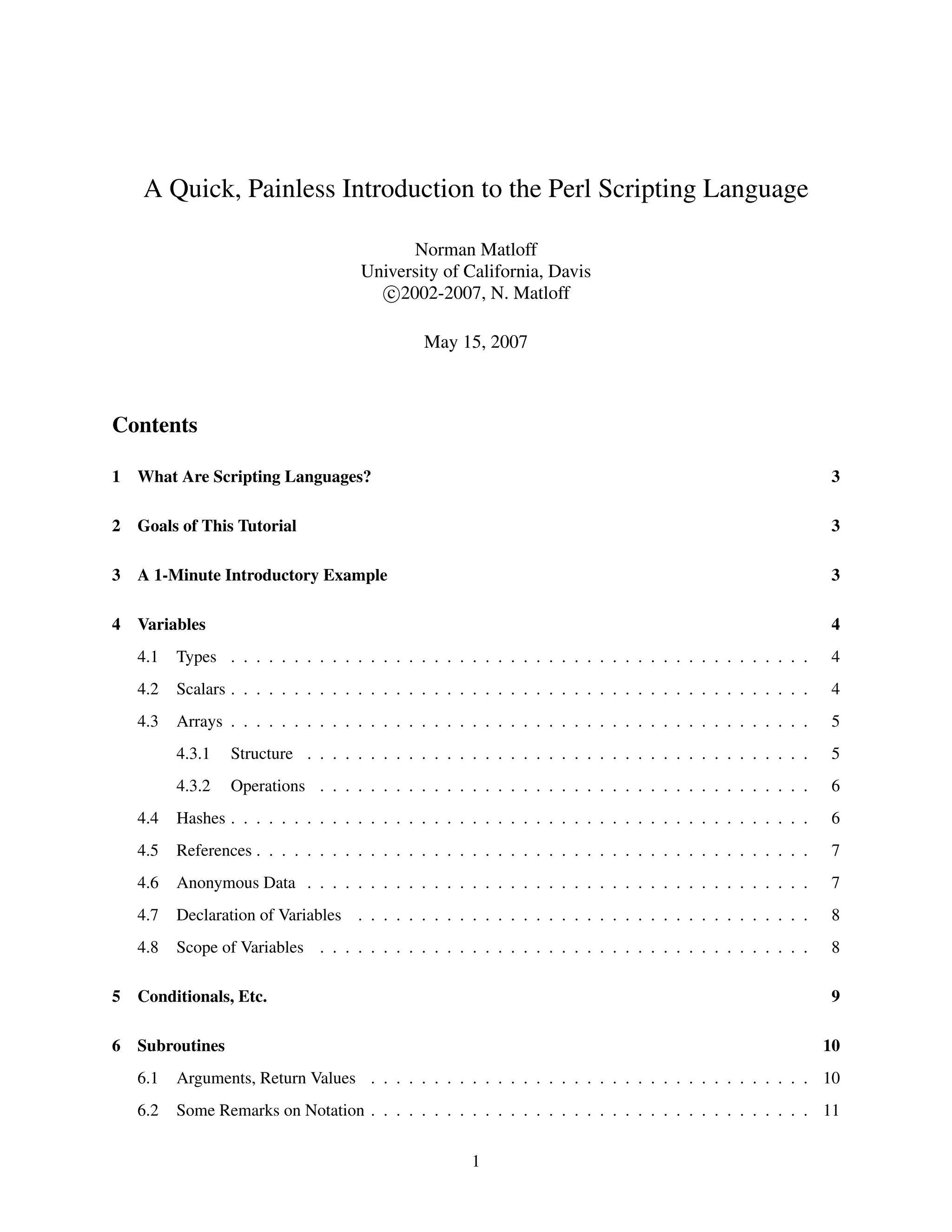 A Quick, Painless Introduction to the Perl Scripting Language

                                             Norman Matloff
                                      University of California, Davis
                                         c 2002-2007, N. Matloff

                                                May 15, 2007



Contents

1   What Are Scripting Languages?                                                                                3

2   Goals of This Tutorial                                                                                       3

3   A 1-Minute Introductory Example                                                                              3

4   Variables                                                                                                    4
    4.1   Types . . . . . . . . . . . . . . . . . . . . . . . . . . . . . . . . . . . . . . . . . . . . . .      4
    4.2   Scalars . . . . . . . . . . . . . . . . . . . . . . . . . . . . . . . . . . . . . . . . . . . . . .    4
    4.3   Arrays . . . . . . . . . . . . . . . . . . . . . . . . . . . . . . . . . . . . . . . . . . . . . .     5
          4.3.1   Structure . . . . . . . . . . . . . . . . . . . . . . . . . . . . . . . . . . . . . . . .      5
          4.3.2   Operations . . . . . . . . . . . . . . . . . . . . . . . . . . . . . . . . . . . . . . .       6
    4.4   Hashes . . . . . . . . . . . . . . . . . . . . . . . . . . . . . . . . . . . . . . . . . . . . . .     6
    4.5   References . . . . . . . . . . . . . . . . . . . . . . . . . . . . . . . . . . . . . . . . . . . .     7
    4.6   Anonymous Data . . . . . . . . . . . . . . . . . . . . . . . . . . . . . . . . . . . . . . . .         7
    4.7   Declaration of Variables . . . . . . . . . . . . . . . . . . . . . . . . . . . . . . . . . . . .       8
    4.8   Scope of Variables . . . . . . . . . . . . . . . . . . . . . . . . . . . . . . . . . . . . . . .       8

5   Conditionals, Etc.                                                                                           9

6   Subroutines                                                                                                 10
    6.1   Arguments, Return Values . . . . . . . . . . . . . . . . . . . . . . . . . . . . . . . . . . . 10
    6.2   Some Remarks on Notation . . . . . . . . . . . . . . . . . . . . . . . . . . . . . . . . . . . 11


                                                        1
 