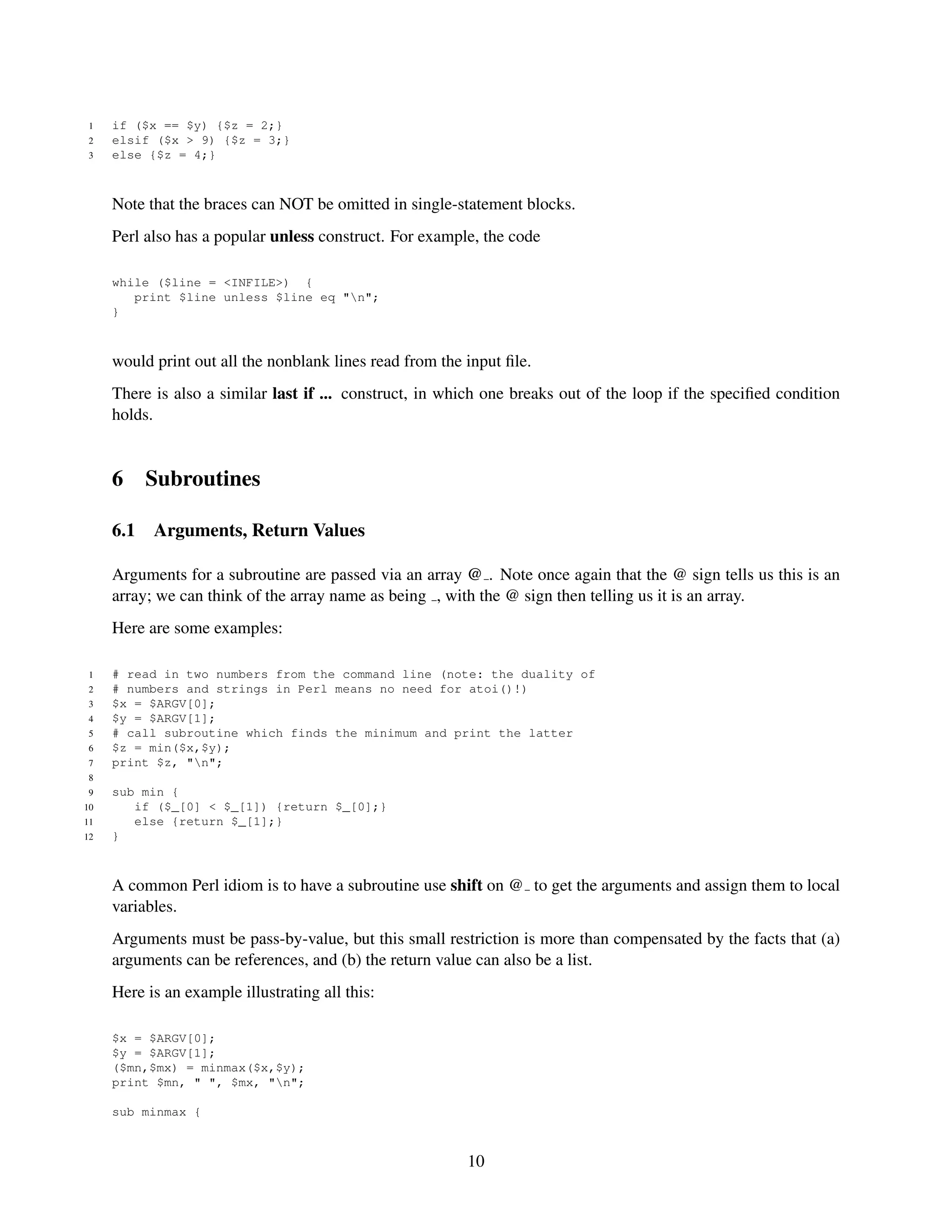1   if ($x == $y) {$z = 2;}
 2   elsif ($x > 9) {$z = 3;}
 3   else {$z = 4;}



     Note that the braces can NOT be omitted in single-statement blocks.
     Perl also has a popular unless construct. For example, the code

     while ($line = <INFILE>) {
        print $line unless $line eq "n";
     }



     would print out all the nonblank lines read from the input ﬁle.
     There is also a similar last if ... construct, in which one breaks out of the loop if the speciﬁed condition
     holds.


     6     Subroutines

     6.1   Arguments, Return Values

     Arguments for a subroutine are passed via an array @ . Note once again that the @ sign tells us this is an
     array; we can think of the array name as being , with the @ sign then telling us it is an array.
     Here are some examples:

 1   # read in two numbers from the command line (note: the duality of
 2   # numbers and strings in Perl means no need for atoi()!)
 3   $x = $ARGV[0];
 4   $y = $ARGV[1];
 5   # call subroutine which finds the minimum and print the latter
 6   $z = min($x,$y);
 7   print $z, "n";
 8
 9   sub min {
10      if ($_[0] < $_[1]) {return $_[0];}
11      else {return $_[1];}
12   }



     A common Perl idiom is to have a subroutine use shift on @ to get the arguments and assign them to local
     variables.
     Arguments must be pass-by-value, but this small restriction is more than compensated by the facts that (a)
     arguments can be references, and (b) the return value can also be a list.
     Here is an example illustrating all this:

     $x = $ARGV[0];
     $y = $ARGV[1];
     ($mn,$mx) = minmax($x,$y);
     print $mn, " ", $mx, "n";

     sub minmax {



                                                          10
 
