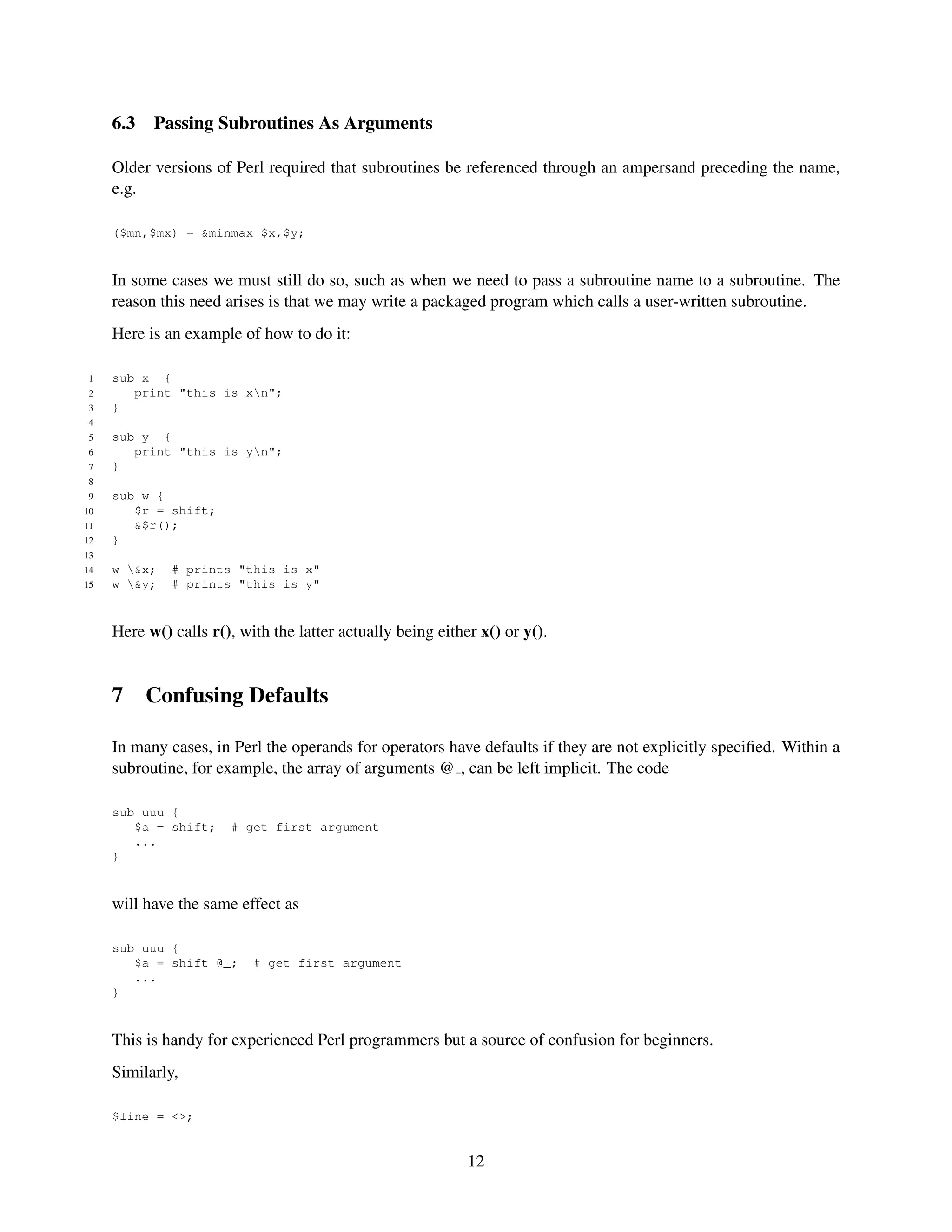 6.3   Passing Subroutines As Arguments

     Older versions of Perl required that subroutines be referenced through an ampersand preceding the name,
     e.g.

     ($mn,$mx) = &minmax $x,$y;


     In some cases we must still do so, such as when we need to pass a subroutine name to a subroutine. The
     reason this need arises is that we may write a packaged program which calls a user-written subroutine.
     Here is an example of how to do it:

 1   sub x {
 2      print "this is xn";
 3   }
 4
 5   sub y {
 6      print "this is yn";
 7   }
 8
 9   sub w {
10      $r = shift;
11      &$r();
12   }
13
14   w &x;   # prints "this is x"
15   w &y;   # prints "this is y"


     Here w() calls r(), with the latter actually being either x() or y().


     7     Confusing Defaults

     In many cases, in Perl the operands for operators have defaults if they are not explicitly speciﬁed. Within a
     subroutine, for example, the array of arguments @ , can be left implicit. The code

     sub uuu {
        $a = shift;    # get first argument
        ...
     }


     will have the same effect as

     sub uuu {
        $a = shift @_;     # get first argument
        ...
     }


     This is handy for experienced Perl programmers but a source of confusion for beginners.
     Similarly,

     $line = <>;


                                                             12
 