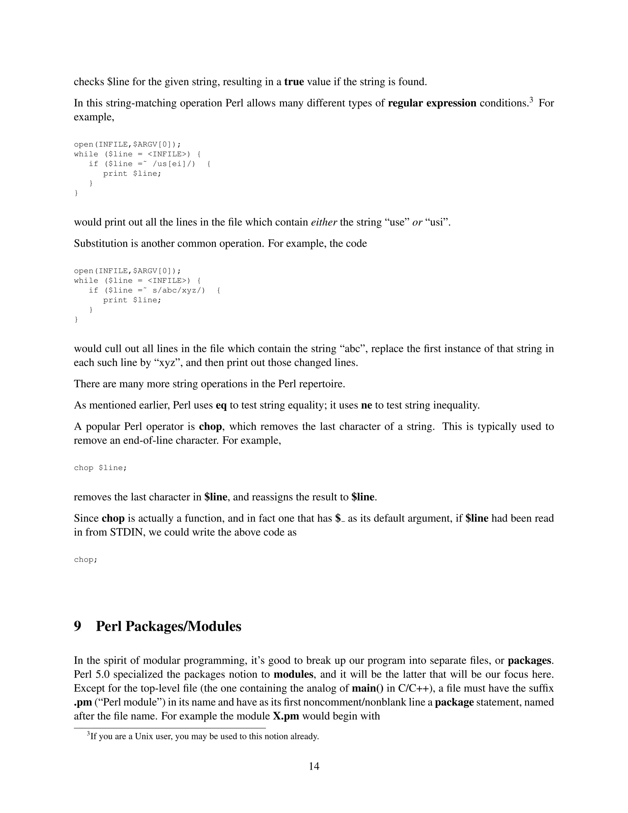 checks $line for the given string, resulting in a true value if the string is found.
In this string-matching operation Perl allows many different types of regular expression conditions.3 For
example,

open(INFILE,$ARGV[0]);
while ($line = <INFILE>) {
   if ($line =˜ /us[ei]/) {
      print $line;
   }
}


would print out all the lines in the ﬁle which contain either the string “use” or “usi”.
Substitution is another common operation. For example, the code

open(INFILE,$ARGV[0]);
while ($line = <INFILE>) {
   if ($line =˜ s/abc/xyz/)               {
      print $line;
   }
}


would cull out all lines in the ﬁle which contain the string “abc”, replace the ﬁrst instance of that string in
each such line by “xyz”, and then print out those changed lines.
There are many more string operations in the Perl repertoire.
As mentioned earlier, Perl uses eq to test string equality; it uses ne to test string inequality.
A popular Perl operator is chop, which removes the last character of a string. This is typically used to
remove an end-of-line character. For example,

chop $line;


removes the last character in $line, and reassigns the result to $line.
Since chop is actually a function, and in fact one that has $ as its default argument, if $line had been read
in from STDIN, we could write the above code as

chop;




9        Perl Packages/Modules

In the spirit of modular programming, it’s good to break up our program into separate ﬁles, or packages.
Perl 5.0 specialized the packages notion to modules, and it will be the latter that will be our focus here.
Except for the top-level ﬁle (the one containing the analog of main() in C/C++), a ﬁle must have the sufﬁx
.pm (“Perl module”) in its name and have as its ﬁrst noncomment/nonblank line a package statement, named
after the ﬁle name. For example the module X.pm would begin with
    3
        If you are a Unix user, you may be used to this notion already.


                                                                    14
 