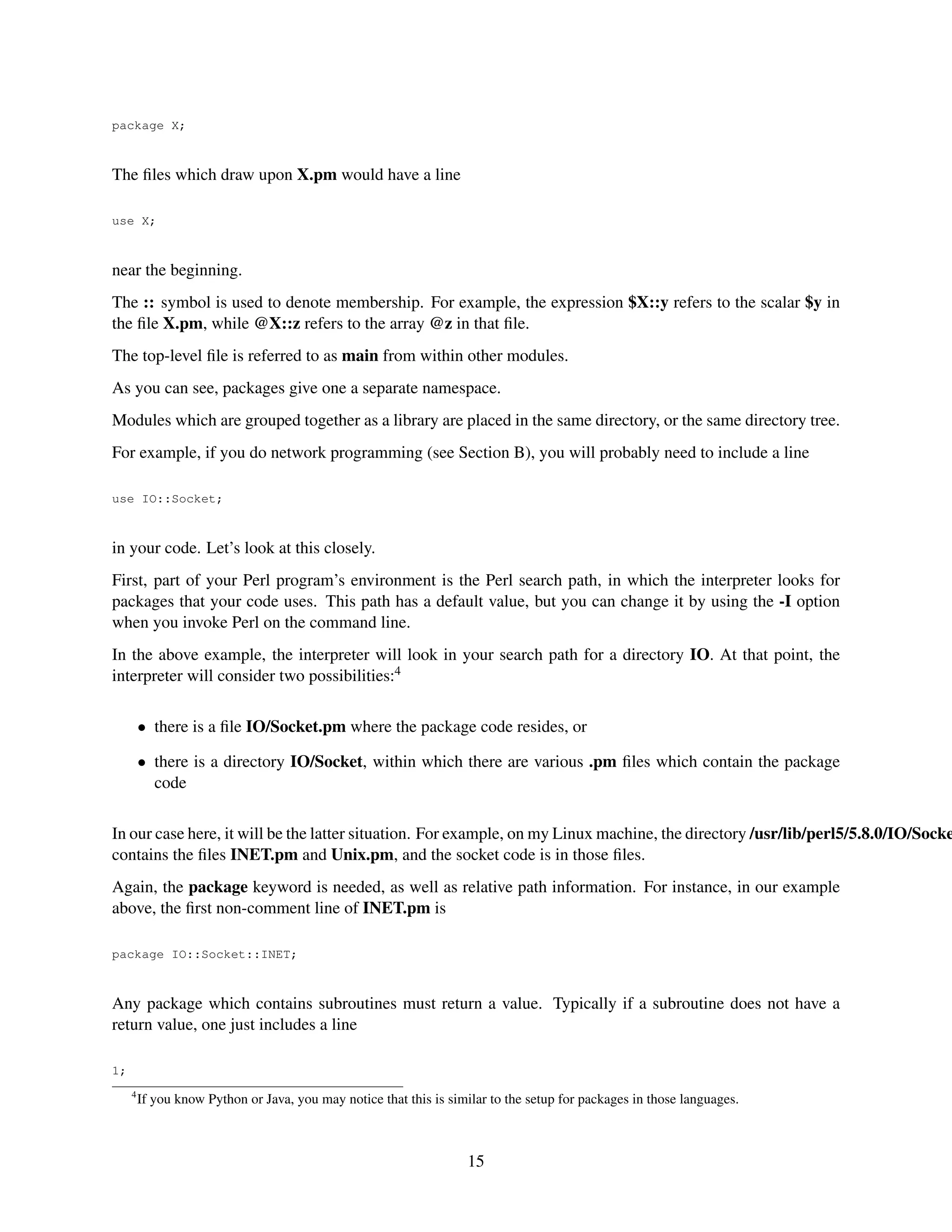 package X;



The ﬁles which draw upon X.pm would have a line

use X;



near the beginning.
The :: symbol is used to denote membership. For example, the expression $X::y refers to the scalar $y in
the ﬁle X.pm, while @X::z refers to the array @z in that ﬁle.
The top-level ﬁle is referred to as main from within other modules.
As you can see, packages give one a separate namespace.
Modules which are grouped together as a library are placed in the same directory, or the same directory tree.
For example, if you do network programming (see Section B), you will probably need to include a line

use IO::Socket;



in your code. Let’s look at this closely.
First, part of your Perl program’s environment is the Perl search path, in which the interpreter looks for
packages that your code uses. This path has a default value, but you can change it by using the -I option
when you invoke Perl on the command line.
In the above example, the interpreter will look in your search path for a directory IO. At that point, the
interpreter will consider two possibilities:4

         • there is a ﬁle IO/Socket.pm where the package code resides, or

         • there is a directory IO/Socket, within which there are various .pm ﬁles which contain the package
           code

In our case here, it will be the latter situation. For example, on my Linux machine, the directory /usr/lib/perl5/5.8.0/IO/Socke
contains the ﬁles INET.pm and Unix.pm, and the socket code is in those ﬁles.
Again, the package keyword is needed, as well as relative path information. For instance, in our example
above, the ﬁrst non-comment line of INET.pm is

package IO::Socket::INET;



Any package which contains subroutines must return a value. Typically if a subroutine does not have a
return value, one just includes a line

1;
     4
         If you know Python or Java, you may notice that this is similar to the setup for packages in those languages.



                                                                    15
 