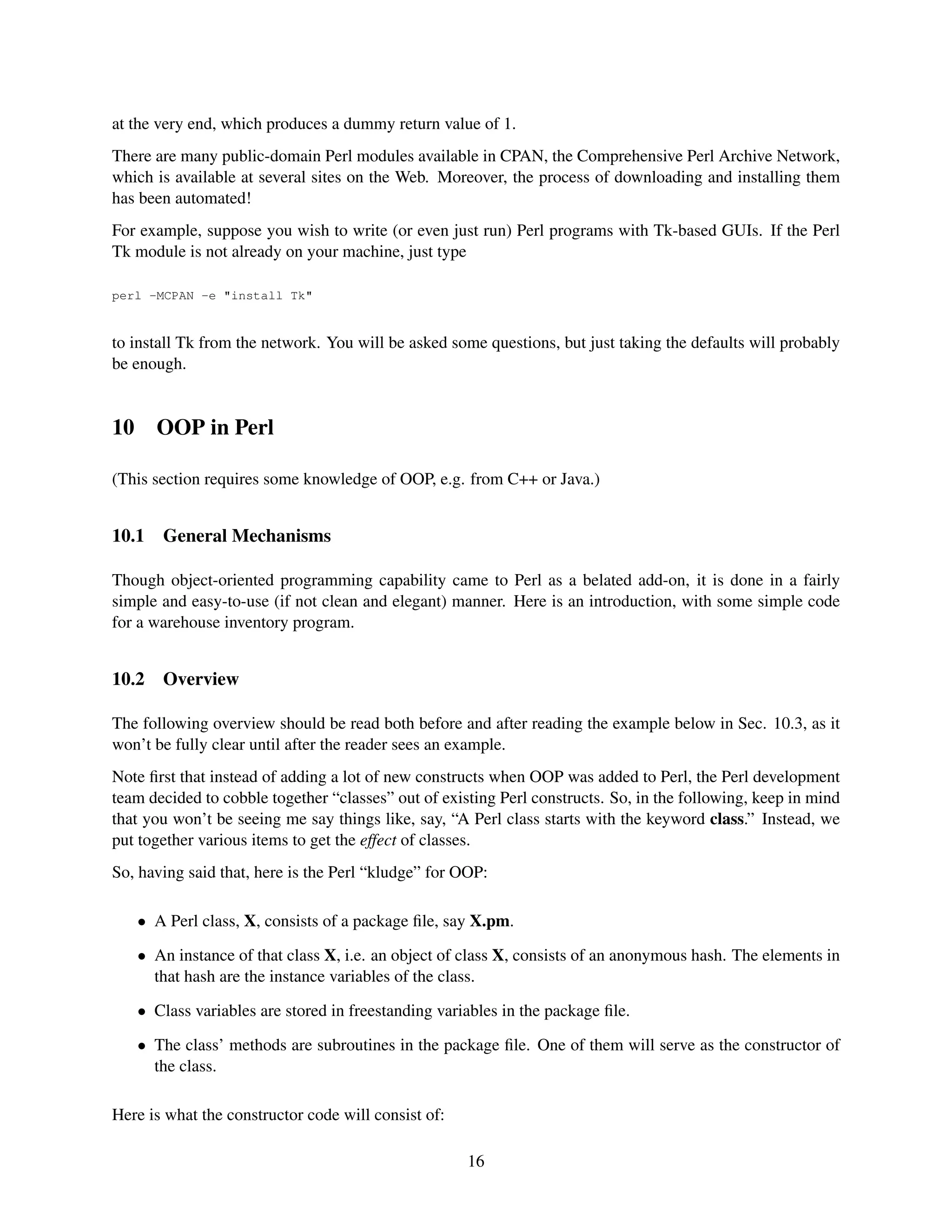 at the very end, which produces a dummy return value of 1.
There are many public-domain Perl modules available in CPAN, the Comprehensive Perl Archive Network,
which is available at several sites on the Web. Moreover, the process of downloading and installing them
has been automated!
For example, suppose you wish to write (or even just run) Perl programs with Tk-based GUIs. If the Perl
Tk module is not already on your machine, just type

perl -MCPAN -e "install Tk"


to install Tk from the network. You will be asked some questions, but just taking the defaults will probably
be enough.


10     OOP in Perl

(This section requires some knowledge of OOP, e.g. from C++ or Java.)


10.1    General Mechanisms

Though object-oriented programming capability came to Perl as a belated add-on, it is done in a fairly
simple and easy-to-use (if not clean and elegant) manner. Here is an introduction, with some simple code
for a warehouse inventory program.


10.2    Overview

The following overview should be read both before and after reading the example below in Sec. 10.3, as it
won’t be fully clear until after the reader sees an example.
Note ﬁrst that instead of adding a lot of new constructs when OOP was added to Perl, the Perl development
team decided to cobble together “classes” out of existing Perl constructs. So, in the following, keep in mind
that you won’t be seeing me say things like, say, “A Perl class starts with the keyword class.” Instead, we
put together various items to get the effect of classes.
So, having said that, here is the Perl “kludge” for OOP:

     • A Perl class, X, consists of a package ﬁle, say X.pm.

     • An instance of that class X, i.e. an object of class X, consists of an anonymous hash. The elements in
       that hash are the instance variables of the class.

     • Class variables are stored in freestanding variables in the package ﬁle.

     • The class’ methods are subroutines in the package ﬁle. One of them will serve as the constructor of
       the class.

Here is what the constructor code will consist of:

                                                      16
 