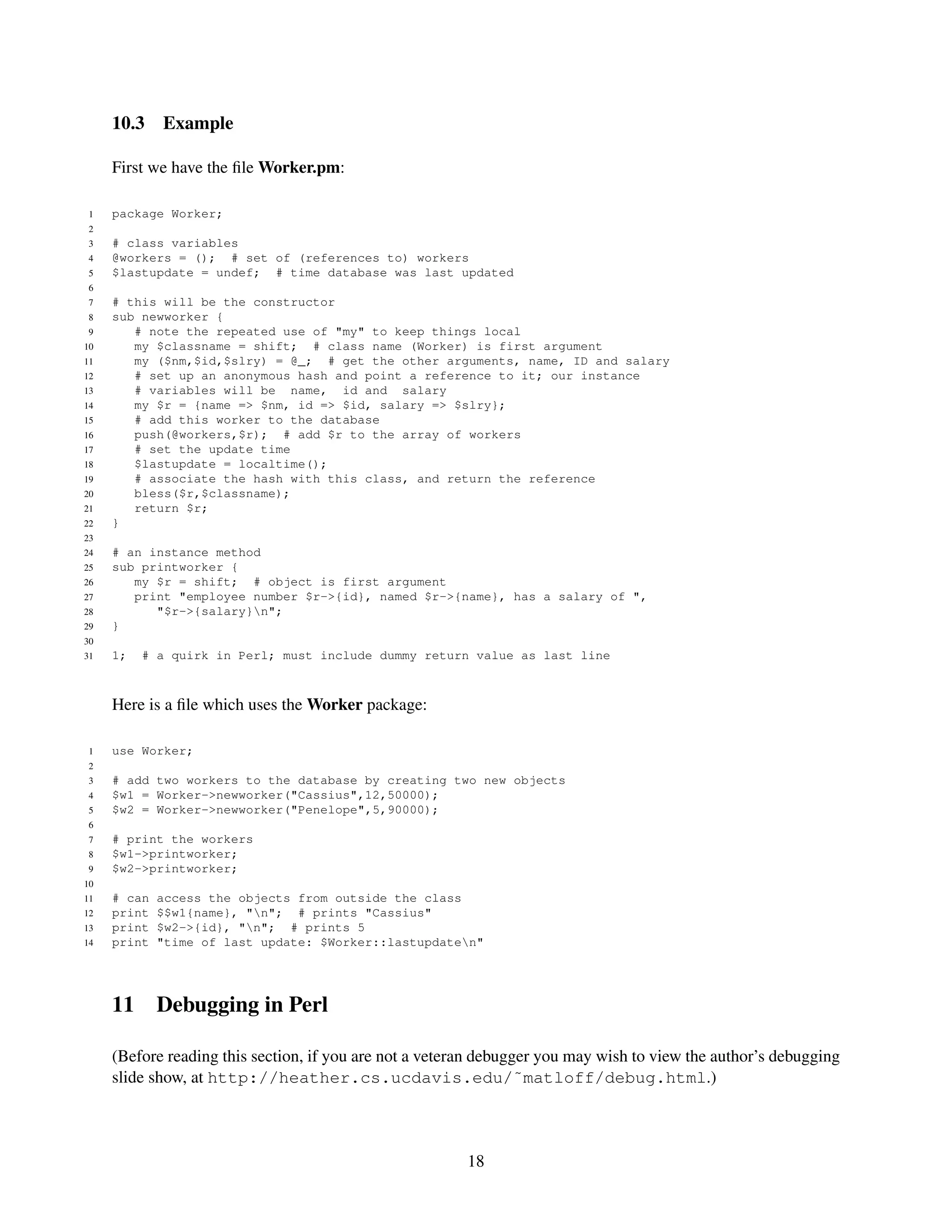 10.3    Example

     First we have the ﬁle Worker.pm:

 1   package Worker;
 2
 3   # class variables
 4   @workers = (); # set of (references to) workers
 5   $lastupdate = undef; # time database was last updated
 6
 7   # this will be the constructor
 8   sub newworker {
 9      # note the repeated use of "my" to keep things local
10      my $classname = shift; # class name (Worker) is first argument
11      my ($nm,$id,$slry) = @_; # get the other arguments, name, ID and salary
12      # set up an anonymous hash and point a reference to it; our instance
13      # variables will be name, id and salary
14      my $r = {name => $nm, id => $id, salary => $slry};
15      # add this worker to the database
16      push(@workers,$r); # add $r to the array of workers
17      # set the update time
18      $lastupdate = localtime();
19      # associate the hash with this class, and return the reference
20      bless($r,$classname);
21      return $r;
22   }
23
24   # an instance method
25   sub printworker {
26      my $r = shift; # object is first argument
27      print "employee number $r->{id}, named $r->{name}, has a salary of ",
28         "$r->{salary}n";
29   }
30
31   1;   # a quirk in Perl; must include dummy return value as last line



     Here is a ﬁle which uses the Worker package:

 1   use Worker;
 2
 3   # add two workers to the database by creating two new objects
 4   $w1 = Worker->newworker("Cassius",12,50000);
 5   $w2 = Worker->newworker("Penelope",5,90000);
 6
 7   # print the workers
 8   $w1->printworker;
 9   $w2->printworker;
10
11   # can   access the objects from outside the class
12   print   $$w1{name}, "n"; # prints "Cassius"
13   print   $w2->{id}, "n"; # prints 5
14   print   "time of last update: $Worker::lastupdaten"




     11      Debugging in Perl

     (Before reading this section, if you are not a veteran debugger you may wish to view the author’s debugging
     slide show, at http://heather.cs.ucdavis.edu/˜matloff/debug.html.)



                                                         18
 