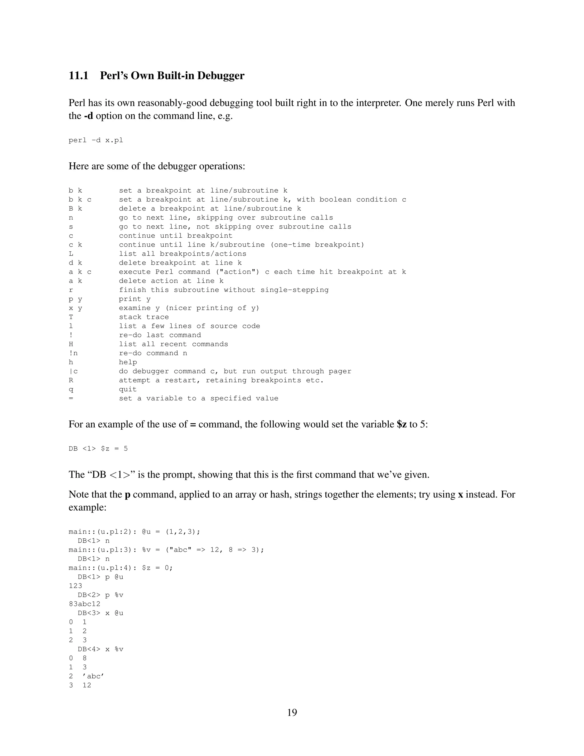 11.1    Perl’s Own Built-in Debugger

Perl has its own reasonably-good debugging tool built right in to the interpreter. One merely runs Perl with
the -d option on the command line, e.g.

perl -d x.pl


Here are some of the debugger operations:

b k         set a breakpoint at line/subroutine k
b k c       set a breakpoint at line/subroutine k, with boolean condition c
B k         delete a breakpoint at line/subroutine k
n           go to next line, skipping over subroutine calls
s           go to next line, not skipping over subroutine calls
c           continue until breakpoint
c k         continue until line k/subroutine (one-time breakpoint)
L           list all breakpoints/actions
d k         delete breakpoint at line k
a k c       execute Perl command ("action") c each time hit breakpoint at k
a k         delete action at line k
r           finish this subroutine without single-stepping
p y         print y
x y         examine y (nicer printing of y)
T           stack trace
l           list a few lines of source code
!           re-do last command
H           list all recent commands
!n          re-do command n
h           help
|c          do debugger command c, but run output through pager
R           attempt a restart, retaining breakpoints etc.
q           quit
=           set a variable to a specified value


For an example of the use of = command, the following would set the variable $z to 5:

DB <1> $z = 5


The “DB <1>” is the prompt, showing that this is the ﬁrst command that we’ve given.
Note that the p command, applied to an array or hash, strings together the elements; try using x instead. For
example:

main::(u.pl:2): @u = (1,2,3);
  DB<1> n
main::(u.pl:3): %v = ("abc" => 12, 8 => 3);
  DB<1> n
main::(u.pl:4): $z = 0;
  DB<1> p @u
123
  DB<2> p %v
83abc12
  DB<3> x @u
0 1
1 2
2 3
  DB<4> x %v
0 8
1 3
2 ’abc’
3 12


                                                     19
 