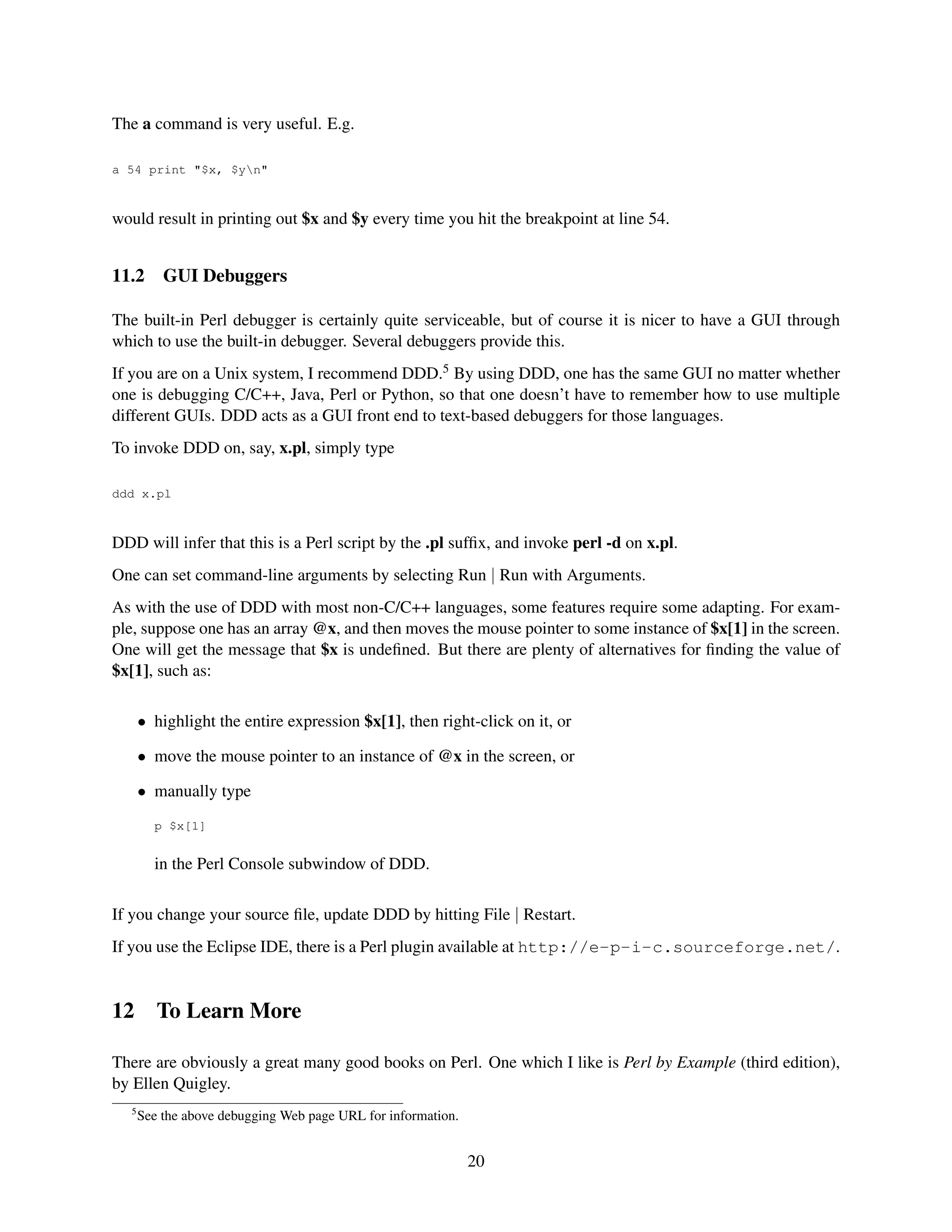 The a command is very useful. E.g.

a 54 print "$x, $yn"



would result in printing out $x and $y every time you hit the breakpoint at line 54.


11.2       GUI Debuggers

The built-in Perl debugger is certainly quite serviceable, but of course it is nicer to have a GUI through
which to use the built-in debugger. Several debuggers provide this.
If you are on a Unix system, I recommend DDD.5 By using DDD, one has the same GUI no matter whether
one is debugging C/C++, Java, Perl or Python, so that one doesn’t have to remember how to use multiple
different GUIs. DDD acts as a GUI front end to text-based debuggers for those languages.
To invoke DDD on, say, x.pl, simply type

ddd x.pl



DDD will infer that this is a Perl script by the .pl sufﬁx, and invoke perl -d on x.pl.
One can set command-line arguments by selecting Run | Run with Arguments.
As with the use of DDD with most non-C/C++ languages, some features require some adapting. For exam-
ple, suppose one has an array @x, and then moves the mouse pointer to some instance of $x[1] in the screen.
One will get the message that $x is undeﬁned. But there are plenty of alternatives for ﬁnding the value of
$x[1], such as:

       • highlight the entire expression $x[1], then right-click on it, or

       • move the mouse pointer to an instance of @x in the screen, or

       • manually type
         p $x[1]


         in the Perl Console subwindow of DDD.

If you change your source ﬁle, update DDD by hitting File | Restart.
If you use the Eclipse IDE, there is a Perl plugin available at http://e-p-i-c.sourceforge.net/.


12        To Learn More

There are obviously a great many good books on Perl. One which I like is Perl by Example (third edition),
by Ellen Quigley.
   5
       See the above debugging Web page URL for information.


                                                               20
 