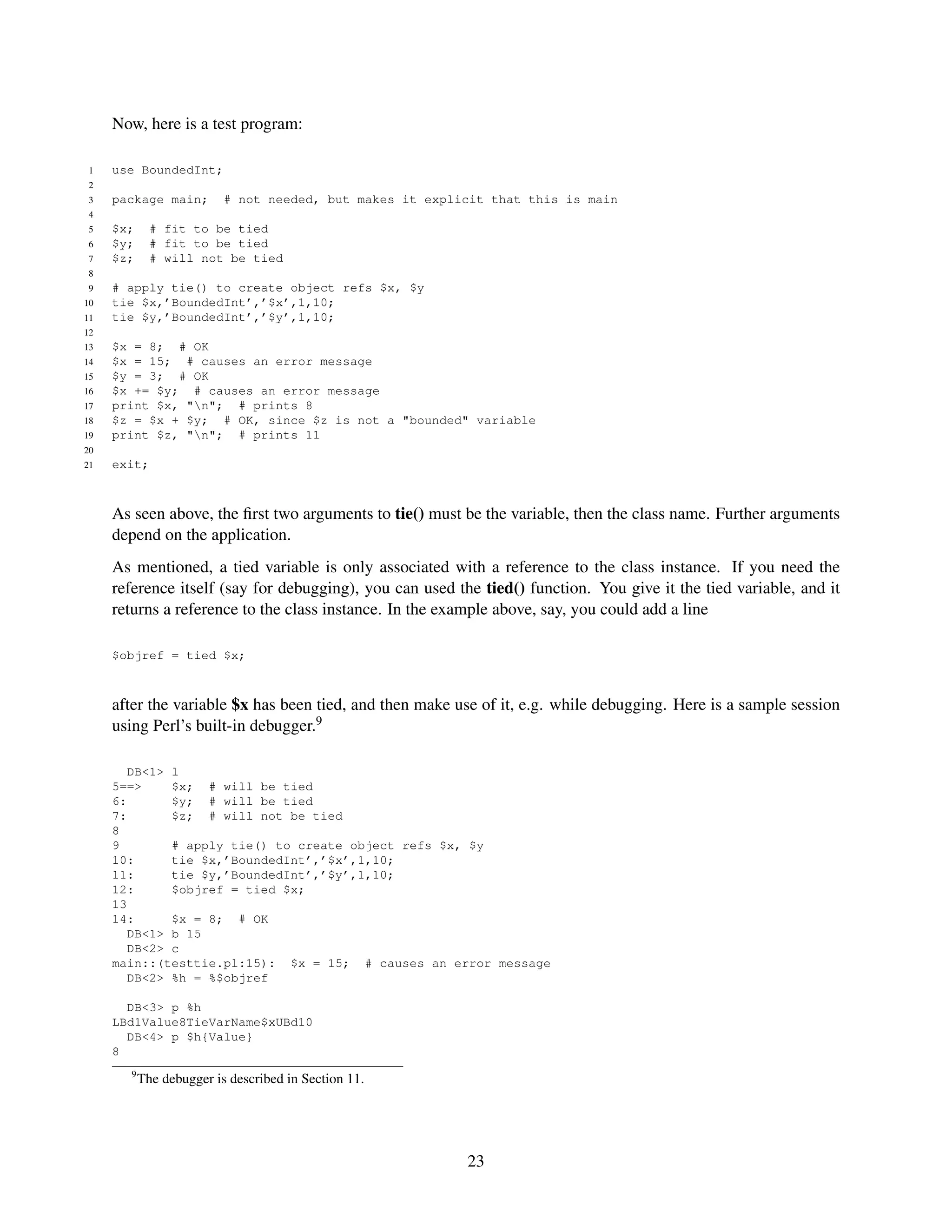 Now, here is a test program:

 1   use BoundedInt;
 2
 3   package main;        # not needed, but makes it explicit that this is main
 4
 5   $x;     # fit to be tied
 6   $y;     # fit to be tied
 7   $z;     # will not be tied
 8
 9   # apply tie() to create object refs $x, $y
10   tie $x,’BoundedInt’,’$x’,1,10;
11   tie $y,’BoundedInt’,’$y’,1,10;
12
13   $x = 8; # OK
14   $x = 15; # causes an error message
15   $y = 3; # OK
16   $x += $y; # causes an error message
17   print $x, "n"; # prints 8
18   $z = $x + $y; # OK, since $z is not a "bounded" variable
19   print $z, "n"; # prints 11
20
21   exit;



     As seen above, the ﬁrst two arguments to tie() must be the variable, then the class name. Further arguments
     depend on the application.
     As mentioned, a tied variable is only associated with a reference to the class instance. If you need the
     reference itself (say for debugging), you can used the tied() function. You give it the tied variable, and it
     returns a reference to the class instance. In the example above, say, you could add a line

     $objref = tied $x;



     after the variable $x has been tied, and then make use of it, e.g. while debugging. Here is a sample session
     using Perl’s built-in debugger.9

        DB<1> l
     5==>     $x; # will be tied
     6:       $y; # will be tied
     7:       $z; # will not be tied
     8
     9        # apply tie() to create object refs $x, $y
     10:      tie $x,’BoundedInt’,’$x’,1,10;
     11:      tie $y,’BoundedInt’,’$y’,1,10;
     12:      $objref = tied $x;
     13
     14:      $x = 8; # OK
        DB<1> b 15
        DB<2> c
     main::(testtie.pl:15): $x = 15; # causes an error message
        DB<2> %h = %$objref

       DB<3> p %h
     LBd1Value8TieVarName$xUBd10
       DB<4> p $h{Value}
     8
       9
           The debugger is described in Section 11.




                                                          23
 