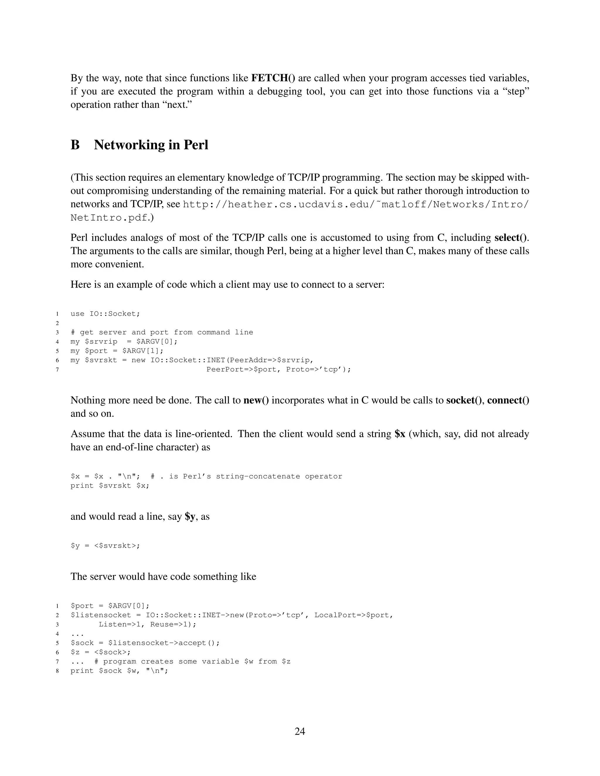 By the way, note that since functions like FETCH() are called when your program accesses tied variables,
    if you are executed the program within a debugging tool, you can get into those functions via a “step”
    operation rather than “next.”


    B    Networking in Perl

    (This section requires an elementary knowledge of TCP/IP programming. The section may be skipped with-
    out compromising understanding of the remaining material. For a quick but rather thorough introduction to
    networks and TCP/IP, see http://heather.cs.ucdavis.edu/˜matloff/Networks/Intro/
    NetIntro.pdf.)
    Perl includes analogs of most of the TCP/IP calls one is accustomed to using from C, including select().
    The arguments to the calls are similar, though Perl, being at a higher level than C, makes many of these calls
    more convenient.
    Here is an example of code which a client may use to connect to a server:

1   use IO::Socket;
2
3   # get server and port from command line
4   my $srvrip = $ARGV[0];
5   my $port = $ARGV[1];
6   my $svrskt = new IO::Socket::INET(PeerAddr=>$srvrip,
7                                PeerPort=>$port, Proto=>’tcp’);



    Nothing more need be done. The call to new() incorporates what in C would be calls to socket(), connect()
    and so on.
    Assume that the data is line-oriented. Then the client would send a string $x (which, say, did not already
    have an end-of-line character) as

    $x = $x . "n"; # . is Perl’s string-concatenate operator
    print $svrskt $x;



    and would read a line, say $y, as

    $y = <$svrskt>;



    The server would have code something like

1   $port = $ARGV[0];
2   $listensocket = IO::Socket::INET->new(Proto=>’tcp’, LocalPort=>$port,
3         Listen=>1, Reuse=>1);
4   ...
5   $sock = $listensocket->accept();
6   $z = <$sock>;
7   ... # program creates some variable $w from $z
8   print $sock $w, "n";




                                                         24
 