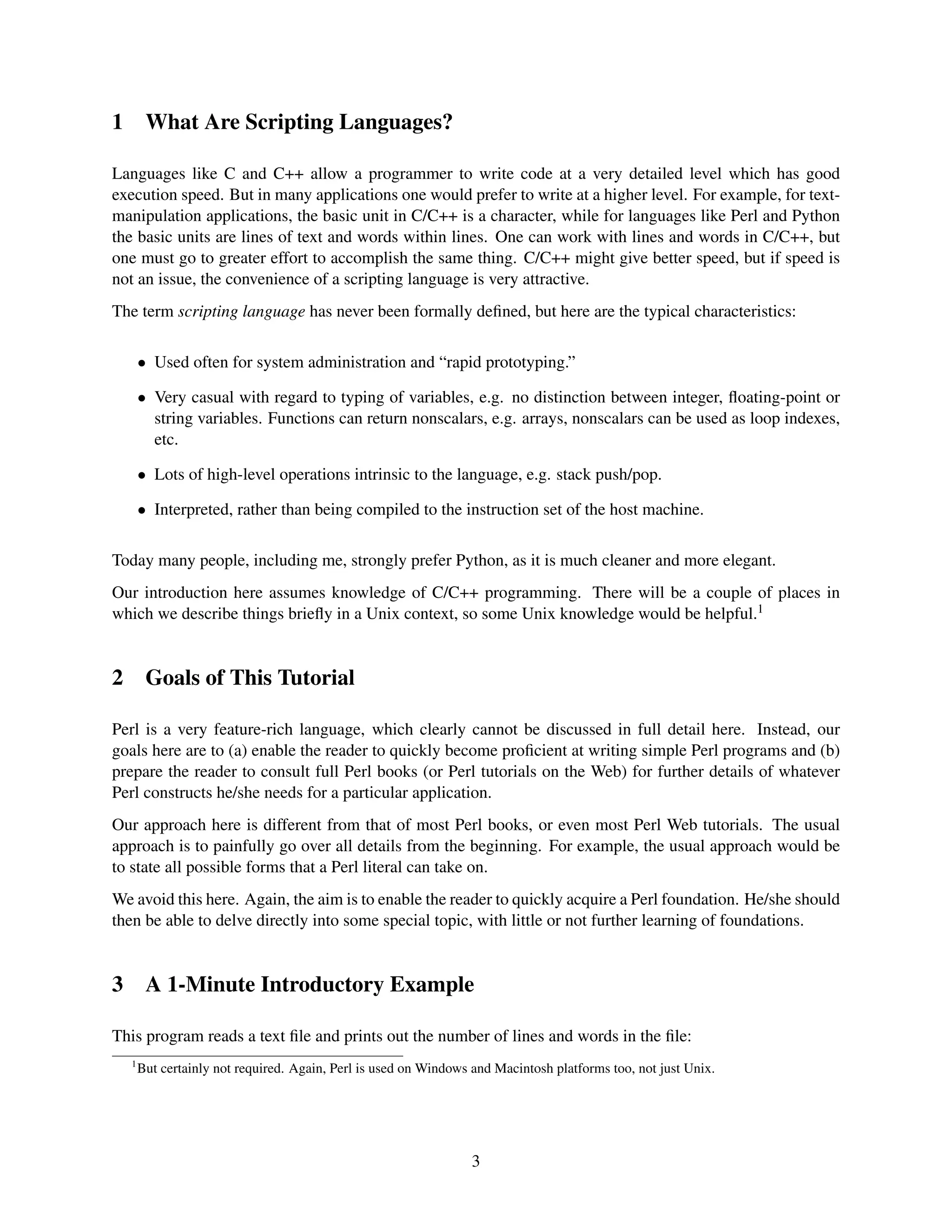 1        What Are Scripting Languages?

Languages like C and C++ allow a programmer to write code at a very detailed level which has good
execution speed. But in many applications one would prefer to write at a higher level. For example, for text-
manipulation applications, the basic unit in C/C++ is a character, while for languages like Perl and Python
the basic units are lines of text and words within lines. One can work with lines and words in C/C++, but
one must go to greater effort to accomplish the same thing. C/C++ might give better speed, but if speed is
not an issue, the convenience of a scripting language is very attractive.
The term scripting language has never been formally deﬁned, but here are the typical characteristics:

        • Used often for system administration and “rapid prototyping.”

        • Very casual with regard to typing of variables, e.g. no distinction between integer, ﬂoating-point or
          string variables. Functions can return nonscalars, e.g. arrays, nonscalars can be used as loop indexes,
          etc.

        • Lots of high-level operations intrinsic to the language, e.g. stack push/pop.

        • Interpreted, rather than being compiled to the instruction set of the host machine.

Today many people, including me, strongly prefer Python, as it is much cleaner and more elegant.
Our introduction here assumes knowledge of C/C++ programming. There will be a couple of places in
which we describe things brieﬂy in a Unix context, so some Unix knowledge would be helpful.1


2        Goals of This Tutorial

Perl is a very feature-rich language, which clearly cannot be discussed in full detail here. Instead, our
goals here are to (a) enable the reader to quickly become proﬁcient at writing simple Perl programs and (b)
prepare the reader to consult full Perl books (or Perl tutorials on the Web) for further details of whatever
Perl constructs he/she needs for a particular application.
Our approach here is different from that of most Perl books, or even most Perl Web tutorials. The usual
approach is to painfully go over all details from the beginning. For example, the usual approach would be
to state all possible forms that a Perl literal can take on.
We avoid this here. Again, the aim is to enable the reader to quickly acquire a Perl foundation. He/she should
then be able to delve directly into some special topic, with little or not further learning of foundations.


3        A 1-Minute Introductory Example

This program reads a text ﬁle and prints out the number of lines and words in the ﬁle:
    1
        But certainly not required. Again, Perl is used on Windows and Macintosh platforms too, not just Unix.




                                                                   3
 