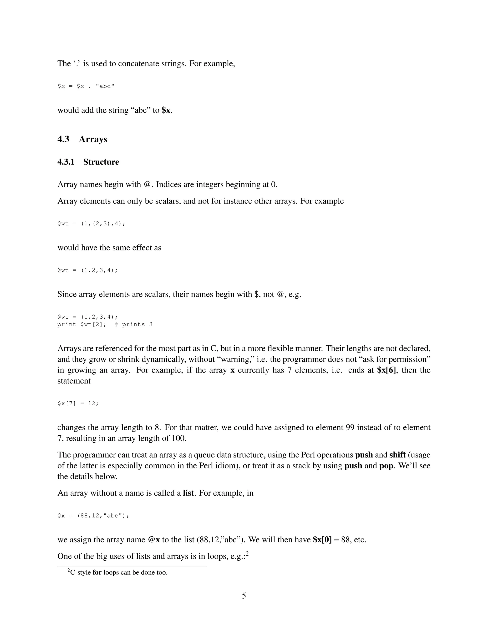 The ‘.’ is used to concatenate strings. For example,

$x = $x . "abc"


would add the string “abc” to $x.


4.3      Arrays

4.3.1      Structure

Array names begin with @. Indices are integers beginning at 0.
Array elements can only be scalars, and not for instance other arrays. For example

@wt = (1,(2,3),4);


would have the same effect as

@wt = (1,2,3,4);


Since array elements are scalars, their names begin with $, not @, e.g.

@wt = (1,2,3,4);
print $wt[2]; # prints 3


Arrays are referenced for the most part as in C, but in a more ﬂexible manner. Their lengths are not declared,
and they grow or shrink dynamically, without “warning,” i.e. the programmer does not “ask for permission”
in growing an array. For example, if the array x currently has 7 elements, i.e. ends at $x[6], then the
statement

$x[7] = 12;


changes the array length to 8. For that matter, we could have assigned to element 99 instead of to element
7, resulting in an array length of 100.
The programmer can treat an array as a queue data structure, using the Perl operations push and shift (usage
of the latter is especially common in the Perl idiom), or treat it as a stack by using push and pop. We’ll see
the details below.
An array without a name is called a list. For example, in

@x = (88,12,"abc");


we assign the array name @x to the list (88,12,”abc”). We will then have $x[0] = 88, etc.
One of the big uses of lists and arrays is in loops, e.g.:2
   2
       C-style for loops can be done too.


                                                        5
 