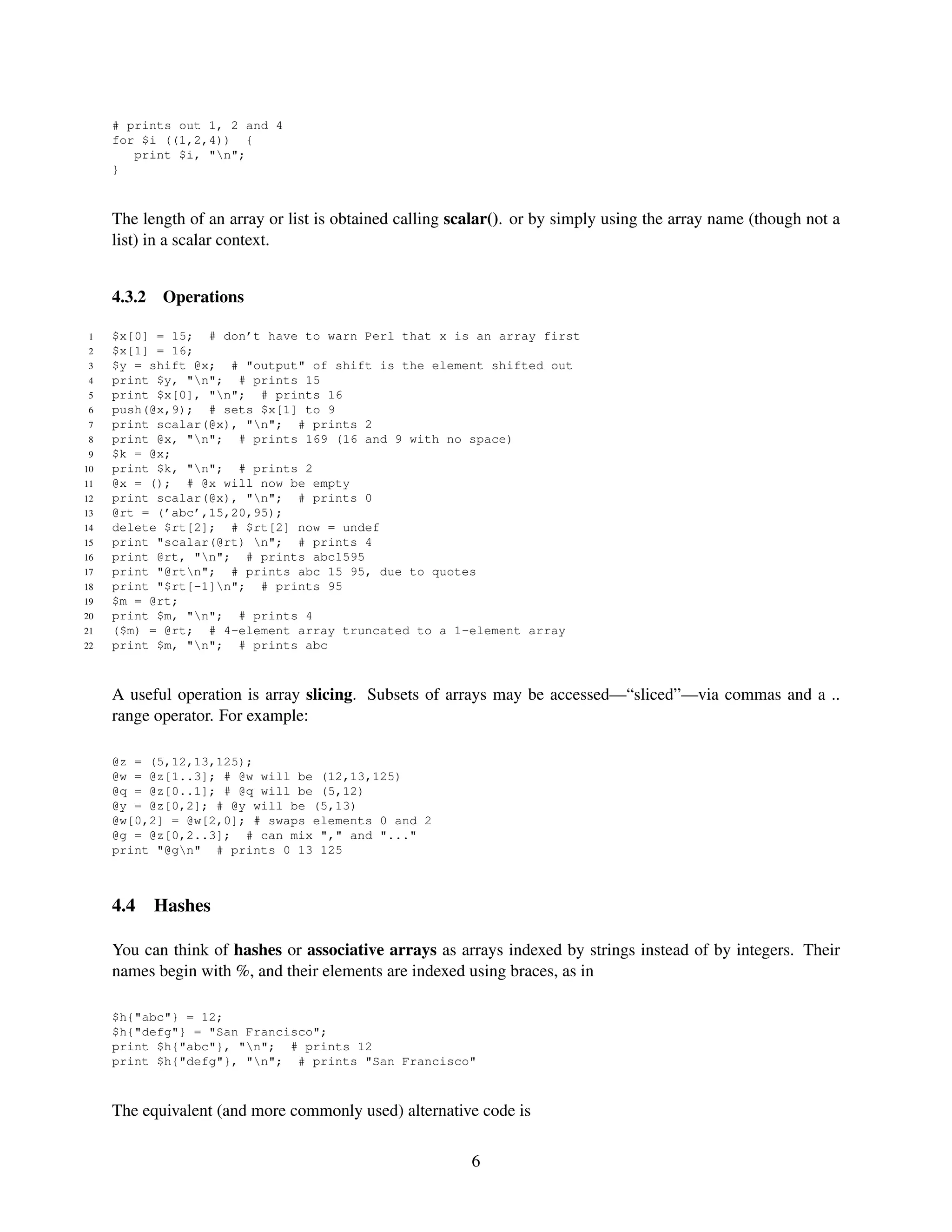 # prints out 1, 2 and 4
     for $i ((1,2,4)) {
        print $i, "n";
     }



     The length of an array or list is obtained calling scalar(). or by simply using the array name (though not a
     list) in a scalar context.


     4.3.2   Operations

 1   $x[0] = 15; # don’t have to warn Perl that x is an array first
 2   $x[1] = 16;
 3   $y = shift @x; # "output" of shift is the element shifted out
 4   print $y, "n"; # prints 15
 5   print $x[0], "n"; # prints 16
 6   push(@x,9); # sets $x[1] to 9
 7   print scalar(@x), "n"; # prints 2
 8   print @x, "n"; # prints 169 (16 and 9 with no space)
 9   $k = @x;
10   print $k, "n"; # prints 2
11   @x = (); # @x will now be empty
12   print scalar(@x), "n"; # prints 0
13   @rt = (’abc’,15,20,95);
14   delete $rt[2]; # $rt[2] now = undef
15   print "scalar(@rt) n"; # prints 4
16   print @rt, "n"; # prints abc1595
17   print "@rtn"; # prints abc 15 95, due to quotes
18   print "$rt[-1]n"; # prints 95
19   $m = @rt;
20   print $m, "n"; # prints 4
21   ($m) = @rt; # 4-element array truncated to a 1-element array
22   print $m, "n"; # prints abc



     A useful operation is array slicing. Subsets of arrays may be accessed—“sliced”—via commas and a ..
     range operator. For example:

     @z = (5,12,13,125);
     @w = @z[1..3]; # @w will be (12,13,125)
     @q = @z[0..1]; # @q will be (5,12)
     @y = @z[0,2]; # @y will be (5,13)
     @w[0,2] = @w[2,0]; # swaps elements 0 and 2
     @g = @z[0,2..3]; # can mix "," and "..."
     print "@gn" # prints 0 13 125



     4.4     Hashes

     You can think of hashes or associative arrays as arrays indexed by strings instead of by integers. Their
     names begin with %, and their elements are indexed using braces, as in

     $h{"abc"} = 12;
     $h{"defg"} = "San Francisco";
     print $h{"abc"}, "n"; # prints 12
     print $h{"defg"}, "n"; # prints "San Francisco"



     The equivalent (and more commonly used) alternative code is

                                                          6
 