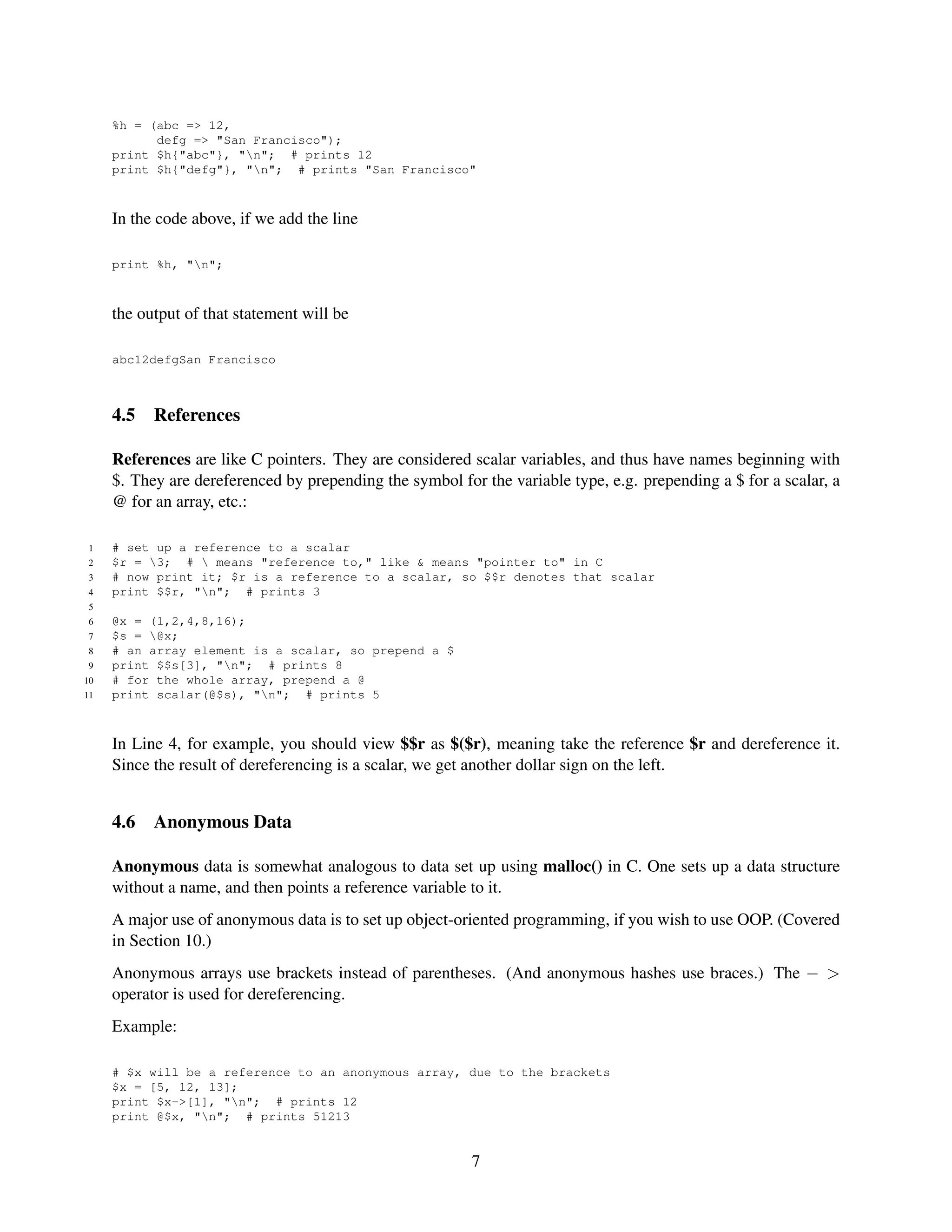 %h = (abc => 12,
           defg => "San Francisco");
     print $h{"abc"}, "n"; # prints 12
     print $h{"defg"}, "n"; # prints "San Francisco"



     In the code above, if we add the line

     print %h, "n";



     the output of that statement will be

     abc12defgSan Francisco



     4.5   References

     References are like C pointers. They are considered scalar variables, and thus have names beginning with
     $. They are dereferenced by prepending the symbol for the variable type, e.g. prepending a $ for a scalar, a
     @ for an array, etc.:

 1   # set up a reference to a scalar
 2   $r = 3; #  means "reference to," like & means "pointer to" in C
 3   # now print it; $r is a reference to a scalar, so $$r denotes that scalar
 4   print $$r, "n"; # prints 3
 5
 6   @x = (1,2,4,8,16);
 7   $s = @x;
 8   # an array element is a scalar, so prepend a $
 9   print $$s[3], "n"; # prints 8
10   # for the whole array, prepend a @
11   print scalar(@$s), "n"; # prints 5



     In Line 4, for example, you should view $$r as $($r), meaning take the reference $r and dereference it.
     Since the result of dereferencing is a scalar, we get another dollar sign on the left.


     4.6   Anonymous Data

     Anonymous data is somewhat analogous to data set up using malloc() in C. One sets up a data structure
     without a name, and then points a reference variable to it.
     A major use of anonymous data is to set up object-oriented programming, if you wish to use OOP. (Covered
     in Section 10.)
     Anonymous arrays use brackets instead of parentheses. (And anonymous hashes use braces.) The − >
     operator is used for dereferencing.
     Example:

     # $x will be a reference to an anonymous array, due to the brackets
     $x = [5, 12, 13];
     print $x->[1], "n"; # prints 12
     print @$x, "n"; # prints 51213


                                                          7
 