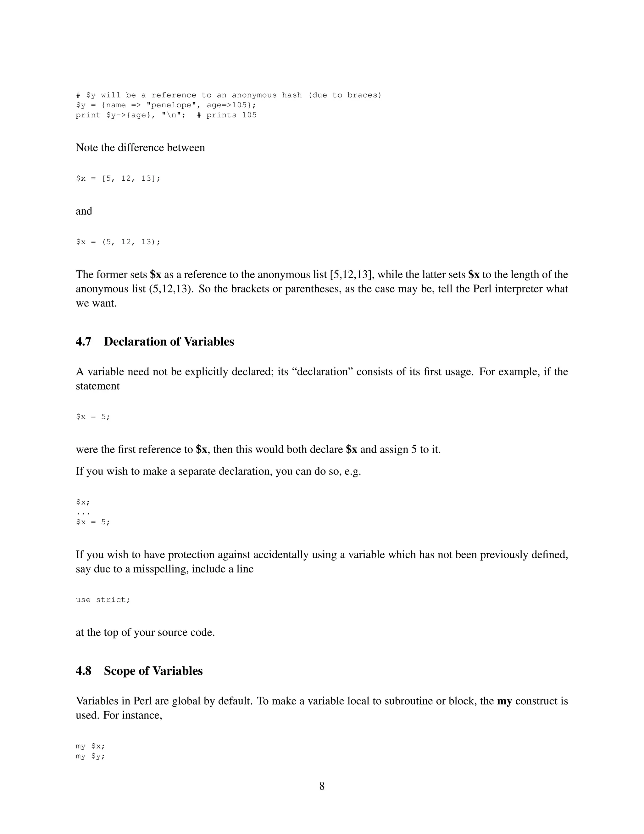 # $y will be a reference to an anonymous hash (due to braces)
$y = {name => "penelope", age=>105};
print $y->{age}, "n"; # prints 105



Note the difference between

$x = [5, 12, 13];



and

$x = (5, 12, 13);



The former sets $x as a reference to the anonymous list [5,12,13], while the latter sets $x to the length of the
anonymous list (5,12,13). So the brackets or parentheses, as the case may be, tell the Perl interpreter what
we want.


4.7   Declaration of Variables

A variable need not be explicitly declared; its “declaration” consists of its ﬁrst usage. For example, if the
statement

$x = 5;



were the ﬁrst reference to $x, then this would both declare $x and assign 5 to it.
If you wish to make a separate declaration, you can do so, e.g.

$x;
...
$x = 5;



If you wish to have protection against accidentally using a variable which has not been previously deﬁned,
say due to a misspelling, include a line

use strict;



at the top of your source code.


4.8   Scope of Variables

Variables in Perl are global by default. To make a variable local to subroutine or block, the my construct is
used. For instance,

my $x;
my $y;


                                                       8
 