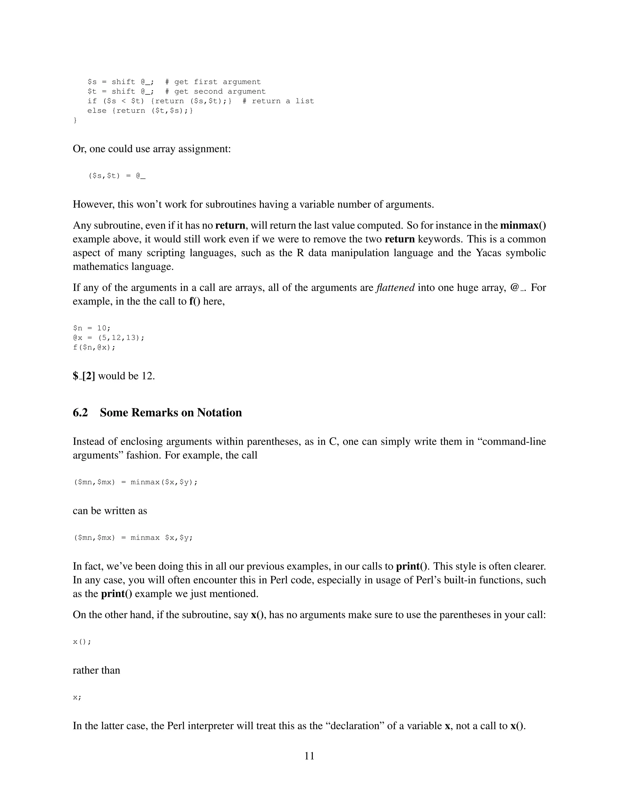 $s = shift @_; # get first argument
     $t = shift @_; # get second argument
     if ($s < $t) {return ($s,$t);} # return a list
     else {return ($t,$s);}
}


Or, one could use array assignment:

     ($s,$t) = @_


However, this won’t work for subroutines having a variable number of arguments.
Any subroutine, even if it has no return, will return the last value computed. So for instance in the minmax()
example above, it would still work even if we were to remove the two return keywords. This is a common
aspect of many scripting languages, such as the R data manipulation language and the Yacas symbolic
mathematics language.
If any of the arguments in a call are arrays, all of the arguments are ﬂattened into one huge array, @ . For
example, in the the call to f() here,

$n = 10;
@x = (5,12,13);
f($n,@x);


$ [2] would be 12.


6.2    Some Remarks on Notation

Instead of enclosing arguments within parentheses, as in C, one can simply write them in “command-line
arguments” fashion. For example, the call

($mn,$mx) = minmax($x,$y);


can be written as

($mn,$mx) = minmax $x,$y;


In fact, we’ve been doing this in all our previous examples, in our calls to print(). This style is often clearer.
In any case, you will often encounter this in Perl code, especially in usage of Perl’s built-in functions, such
as the print() example we just mentioned.
On the other hand, if the subroutine, say x(), has no arguments make sure to use the parentheses in your call:

x();


rather than

x;


In the latter case, the Perl interpreter will treat this as the “declaration” of a variable x, not a call to x().

                                                         11
 