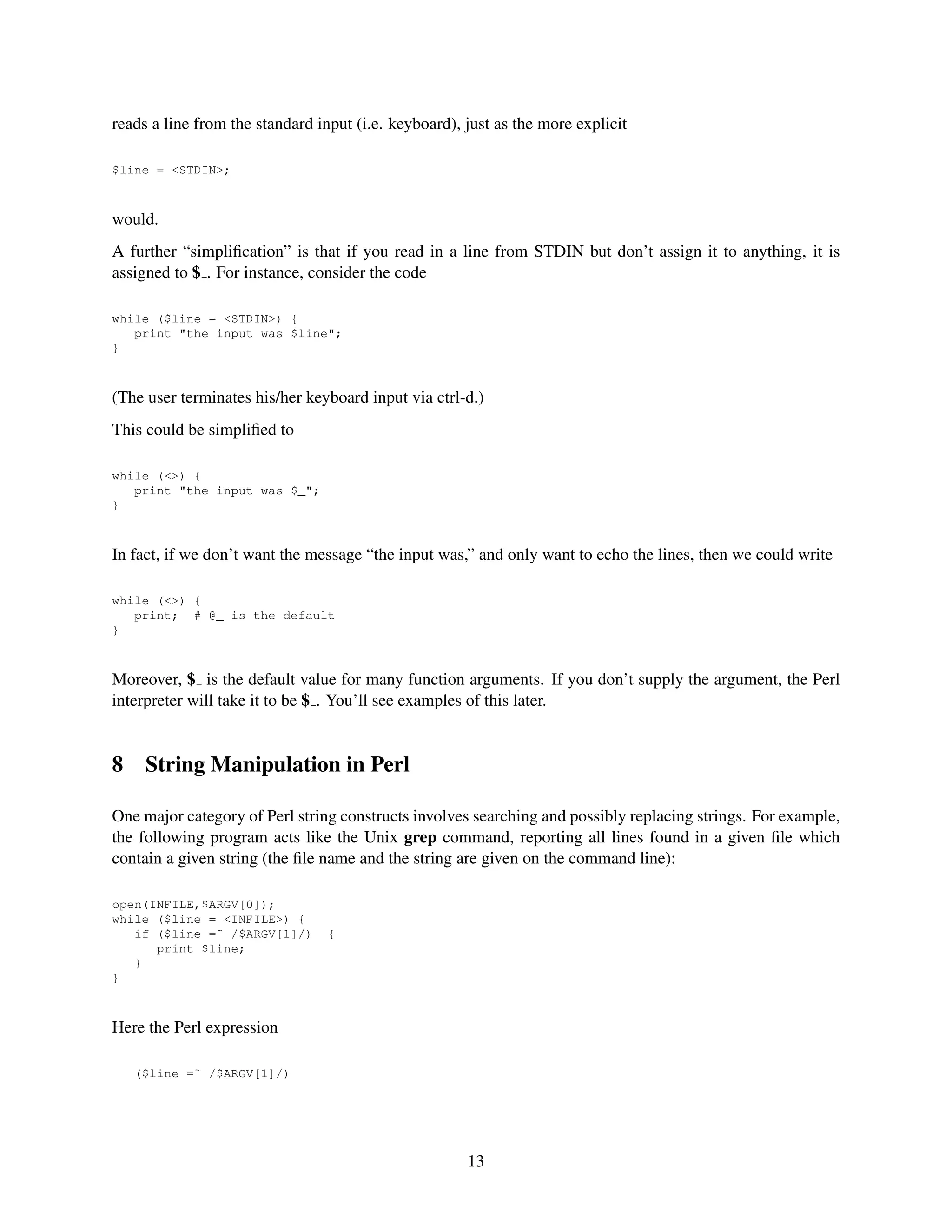 reads a line from the standard input (i.e. keyboard), just as the more explicit

$line = <STDIN>;



would.
A further “simpliﬁcation” is that if you read in a line from STDIN but don’t assign it to anything, it is
assigned to $ . For instance, consider the code

while ($line = <STDIN>) {
   print "the input was $line";
}



(The user terminates his/her keyboard input via ctrl-d.)
This could be simpliﬁed to

while (<>) {
   print "the input was $_";
}



In fact, if we don’t want the message “the input was,” and only want to echo the lines, then we could write

while (<>) {
   print; # @_ is the default
}



Moreover, $ is the default value for many function arguments. If you don’t supply the argument, the Perl
interpreter will take it to be $ . You’ll see examples of this later.


8    String Manipulation in Perl

One major category of Perl string constructs involves searching and possibly replacing strings. For example,
the following program acts like the Unix grep command, reporting all lines found in a given ﬁle which
contain a given string (the ﬁle name and the string are given on the command line):

open(INFILE,$ARGV[0]);
while ($line = <INFILE>) {
   if ($line =˜ /$ARGV[1]/)      {
      print $line;
   }
}



Here the Perl expression

    ($line =˜ /$ARGV[1]/)




                                                      13
 