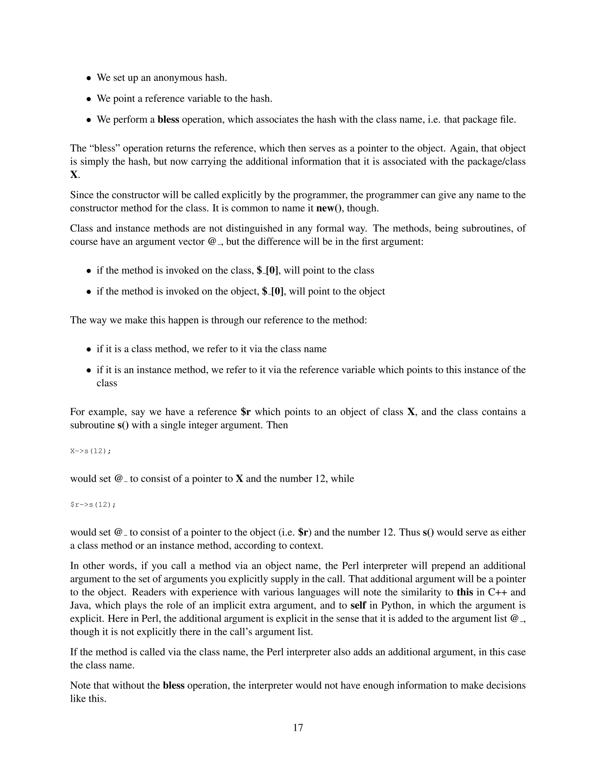 • We set up an anonymous hash.
   • We point a reference variable to the hash.
   • We perform a bless operation, which associates the hash with the class name, i.e. that package ﬁle.

The “bless” operation returns the reference, which then serves as a pointer to the object. Again, that object
is simply the hash, but now carrying the additional information that it is associated with the package/class
X.
Since the constructor will be called explicitly by the programmer, the programmer can give any name to the
constructor method for the class. It is common to name it new(), though.
Class and instance methods are not distinguished in any formal way. The methods, being subroutines, of
course have an argument vector @ , but the difference will be in the ﬁrst argument:

   • if the method is invoked on the class, $ [0], will point to the class
   • if the method is invoked on the object, $ [0], will point to the object

The way we make this happen is through our reference to the method:

   • if it is a class method, we refer to it via the class name
   • if it is an instance method, we refer to it via the reference variable which points to this instance of the
     class

For example, say we have a reference $r which points to an object of class X, and the class contains a
subroutine s() with a single integer argument. Then

X->s(12);


would set @ to consist of a pointer to X and the number 12, while

$r->s(12);


would set @ to consist of a pointer to the object (i.e. $r) and the number 12. Thus s() would serve as either
a class method or an instance method, according to context.
In other words, if you call a method via an object name, the Perl interpreter will prepend an additional
argument to the set of arguments you explicitly supply in the call. That additional argument will be a pointer
to the object. Readers with experience with various languages will note the similarity to this in C++ and
Java, which plays the role of an implicit extra argument, and to self in Python, in which the argument is
explicit. Here in Perl, the additional argument is explicit in the sense that it is added to the argument list @ ,
though it is not explicitly there in the call’s argument list.
If the method is called via the class name, the Perl interpreter also adds an additional argument, in this case
the class name.
Note that without the bless operation, the interpreter would not have enough information to make decisions
like this.

                                                       17
 