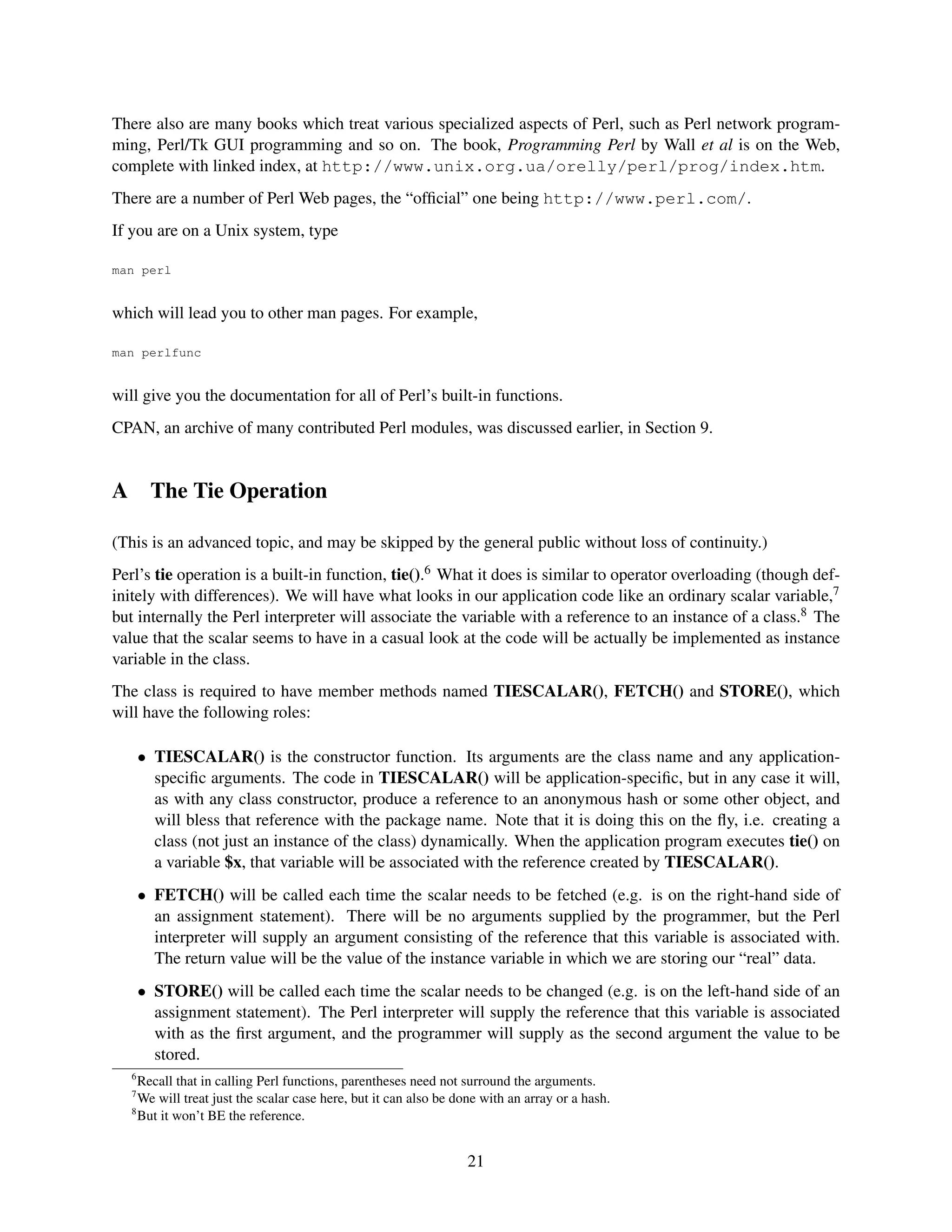 There also are many books which treat various specialized aspects of Perl, such as Perl network program-
ming, Perl/Tk GUI programming and so on. The book, Programming Perl by Wall et al is on the Web,
complete with linked index, at http://www.unix.org.ua/orelly/perl/prog/index.htm.
There are a number of Perl Web pages, the “ofﬁcial” one being http://www.perl.com/.
If you are on a Unix system, type

man perl


which will lead you to other man pages. For example,

man perlfunc


will give you the documentation for all of Perl’s built-in functions.
CPAN, an archive of many contributed Perl modules, was discussed earlier, in Section 9.


A        The Tie Operation

(This is an advanced topic, and may be skipped by the general public without loss of continuity.)
Perl’s tie operation is a built-in function, tie().6 What it does is similar to operator overloading (though def-
initely with differences). We will have what looks in our application code like an ordinary scalar variable,7
but internally the Perl interpreter will associate the variable with a reference to an instance of a class.8 The
value that the scalar seems to have in a casual look at the code will be actually be implemented as instance
variable in the class.
The class is required to have member methods named TIESCALAR(), FETCH() and STORE(), which
will have the following roles:

        • TIESCALAR() is the constructor function. Its arguments are the class name and any application-
          speciﬁc arguments. The code in TIESCALAR() will be application-speciﬁc, but in any case it will,
          as with any class constructor, produce a reference to an anonymous hash or some other object, and
          will bless that reference with the package name. Note that it is doing this on the ﬂy, i.e. creating a
          class (not just an instance of the class) dynamically. When the application program executes tie() on
          a variable $x, that variable will be associated with the reference created by TIESCALAR().
        • FETCH() will be called each time the scalar needs to be fetched (e.g. is on the right-hand side of
          an assignment statement). There will be no arguments supplied by the programmer, but the Perl
          interpreter will supply an argument consisting of the reference that this variable is associated with.
          The return value will be the value of the instance variable in which we are storing our “real” data.
        • STORE() will be called each time the scalar needs to be changed (e.g. is on the left-hand side of an
          assignment statement). The Perl interpreter will supply the reference that this variable is associated
          with as the ﬁrst argument, and the programmer will supply as the second argument the value to be
          stored.
    6
      Recall that in calling Perl functions, parentheses need not surround the arguments.
    7
      We will treat just the scalar case here, but it can also be done with an array or a hash.
    8
      But it won’t BE the reference.


                                                                   21
 