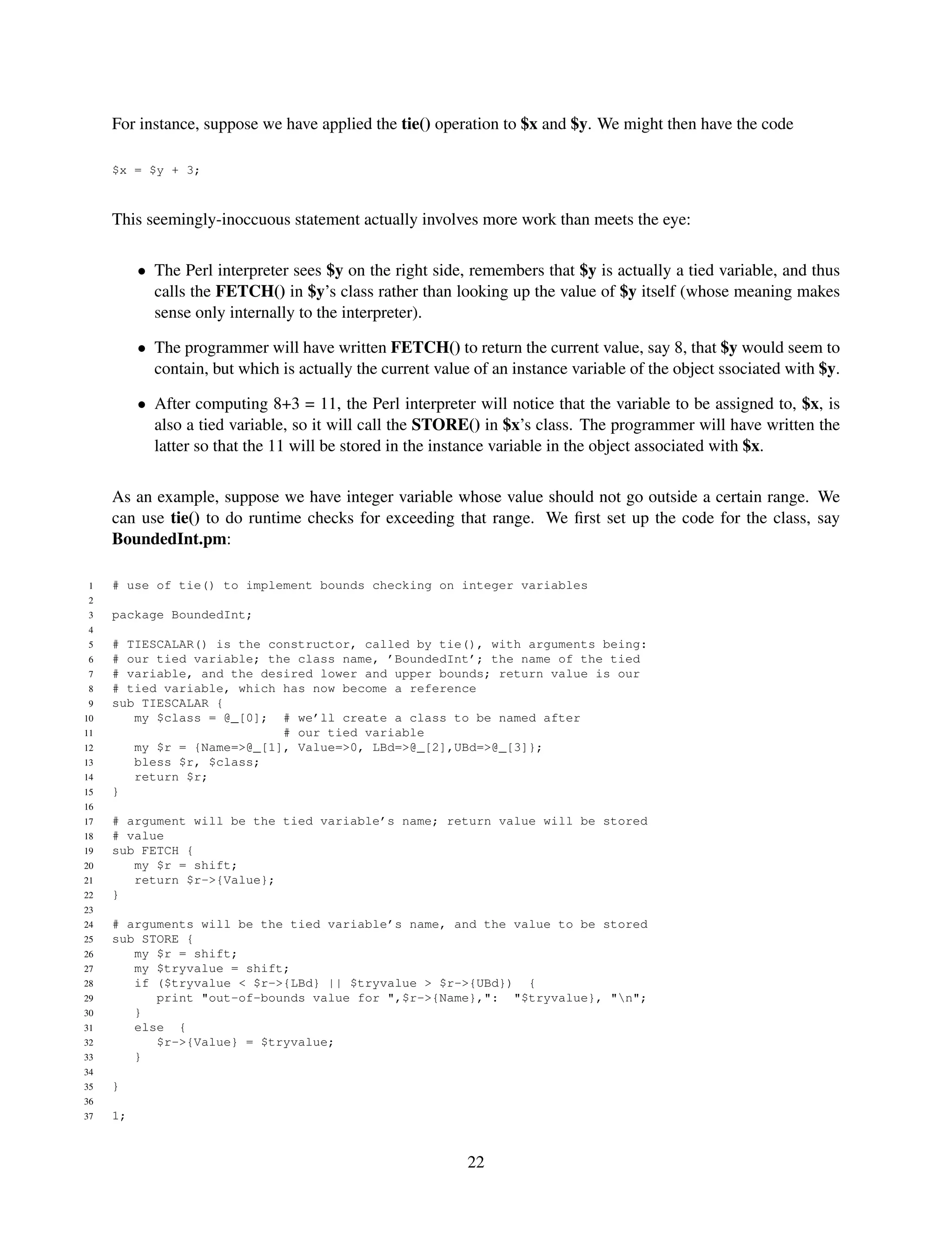 For instance, suppose we have applied the tie() operation to $x and $y. We might then have the code

     $x = $y + 3;



     This seemingly-inoccuous statement actually involves more work than meets the eye:

          • The Perl interpreter sees $y on the right side, remembers that $y is actually a tied variable, and thus
            calls the FETCH() in $y’s class rather than looking up the value of $y itself (whose meaning makes
            sense only internally to the interpreter).

          • The programmer will have written FETCH() to return the current value, say 8, that $y would seem to
            contain, but which is actually the current value of an instance variable of the object ssociated with $y.

          • After computing 8+3 = 11, the Perl interpreter will notice that the variable to be assigned to, $x, is
            also a tied variable, so it will call the STORE() in $x’s class. The programmer will have written the
            latter so that the 11 will be stored in the instance variable in the object associated with $x.

     As an example, suppose we have integer variable whose value should not go outside a certain range. We
     can use tie() to do runtime checks for exceeding that range. We ﬁrst set up the code for the class, say
     BoundedInt.pm:

 1   # use of tie() to implement bounds checking on integer variables
 2
 3   package BoundedInt;
 4
 5   # TIESCALAR() is the constructor, called by tie(), with arguments being:
 6   # our tied variable; the class name, ’BoundedInt’; the name of the tied
 7   # variable, and the desired lower and upper bounds; return value is our
 8   # tied variable, which has now become a reference
 9   sub TIESCALAR {
10      my $class = @_[0]; # we’ll create a class to be named after
11                          # our tied variable
12      my $r = {Name=>@_[1], Value=>0, LBd=>@_[2],UBd=>@_[3]};
13      bless $r, $class;
14      return $r;
15   }
16
17   # argument will be the tied variable’s name; return value will be stored
18   # value
19   sub FETCH {
20      my $r = shift;
21      return $r->{Value};
22   }
23
24   # arguments will be the tied variable’s name, and the value to be stored
25   sub STORE {
26      my $r = shift;
27      my $tryvalue = shift;
28      if ($tryvalue < $r->{LBd} || $tryvalue > $r->{UBd}) {
29         print "out-of-bounds value for ",$r->{Name},": "$tryvalue}, "n";
30      }
31      else {
32         $r->{Value} = $tryvalue;
33      }
34
35   }
36
37   1;


                                                            22
 