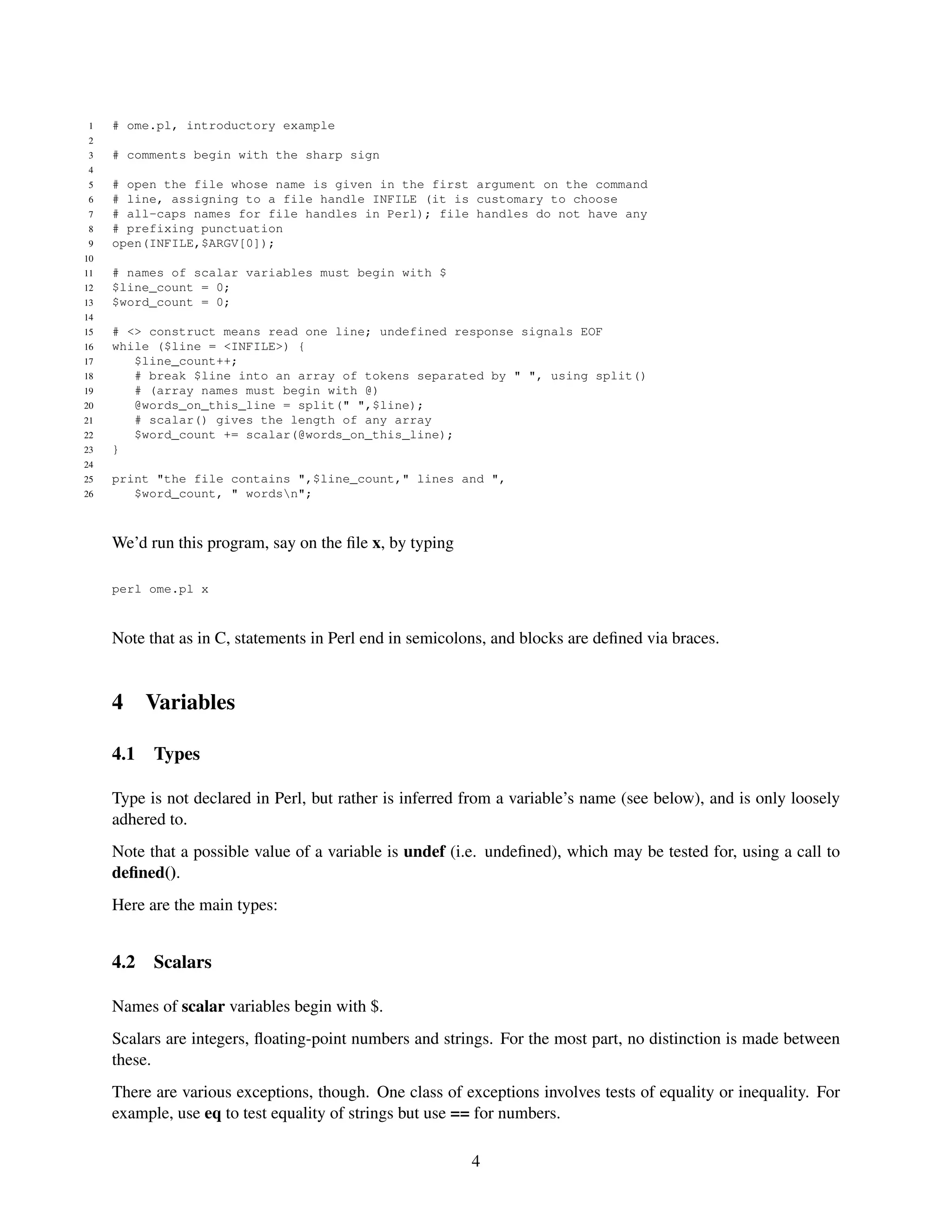 1   # ome.pl, introductory example
 2
 3   # comments begin with the sharp sign
 4
 5   # open the file whose name is given in the first argument on the command
 6   # line, assigning to a file handle INFILE (it is customary to choose
 7   # all-caps names for file handles in Perl); file handles do not have any
 8   # prefixing punctuation
 9   open(INFILE,$ARGV[0]);
10
11   # names of scalar variables must begin with $
12   $line_count = 0;
13   $word_count = 0;
14
15   # <> construct means read one line; undefined response signals EOF
16   while ($line = <INFILE>) {
17      $line_count++;
18      # break $line into an array of tokens separated by " ", using split()
19      # (array names must begin with @)
20      @words_on_this_line = split(" ",$line);
21      # scalar() gives the length of any array
22      $word_count += scalar(@words_on_this_line);
23   }
24
25   print "the file contains ",$line_count," lines and ",
26      $word_count, " wordsn";



     We’d run this program, say on the ﬁle x, by typing

     perl ome.pl x



     Note that as in C, statements in Perl end in semicolons, and blocks are deﬁned via braces.


     4     Variables

     4.1   Types

     Type is not declared in Perl, but rather is inferred from a variable’s name (see below), and is only loosely
     adhered to.
     Note that a possible value of a variable is undef (i.e. undeﬁned), which may be tested for, using a call to
     deﬁned().
     Here are the main types:


     4.2   Scalars

     Names of scalar variables begin with $.
     Scalars are integers, ﬂoating-point numbers and strings. For the most part, no distinction is made between
     these.
     There are various exceptions, though. One class of exceptions involves tests of equality or inequality. For
     example, use eq to test equality of strings but use == for numbers.

                                                          4
 