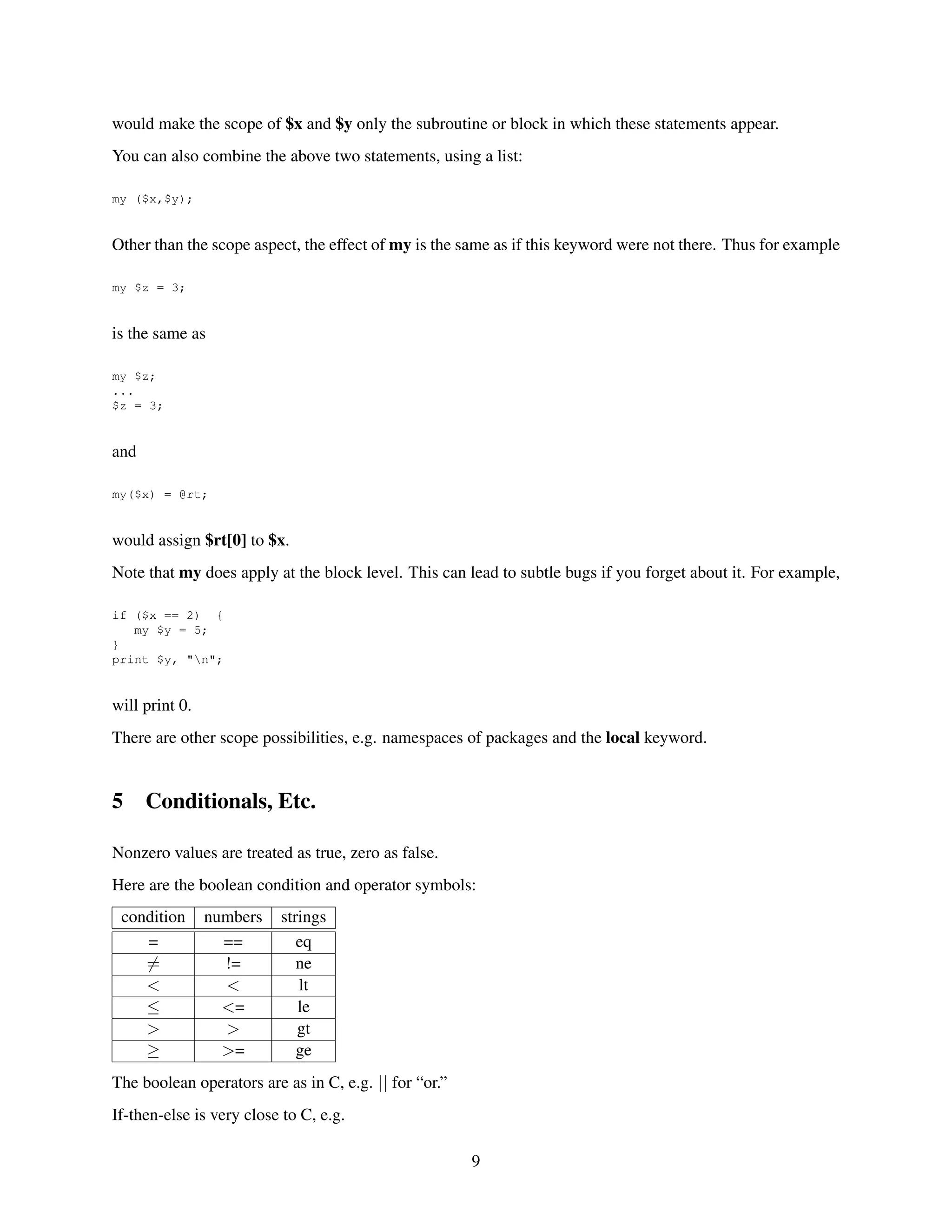 would make the scope of $x and $y only the subroutine or block in which these statements appear.
You can also combine the above two statements, using a list:

my ($x,$y);


Other than the scope aspect, the effect of my is the same as if this keyword were not there. Thus for example

my $z = 3;


is the same as

my $z;
...
$z = 3;


and

my($x) = @rt;


would assign $rt[0] to $x.
Note that my does apply at the block level. This can lead to subtle bugs if you forget about it. For example,

if ($x == 2) {
   my $y = 5;
}
print $y, "n";


will print 0.
There are other scope possibilities, e.g. namespaces of packages and the local keyword.


5     Conditionals, Etc.

Nonzero values are treated as true, zero as false.
Here are the boolean condition and operator symbols:
 condition      numbers   strings
    =             ==         eq
    =             !=         ne
    <             <          lt
    ≤             <=         le
    >             >          gt
    ≥             >=         ge
The boolean operators are as in C, e.g. || for “or.”
If-then-else is very close to C, e.g.

                                                       9
 
