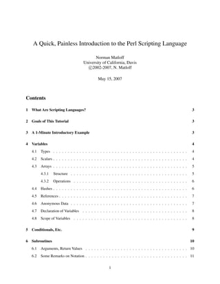 A Quick, Painless Introduction to the Perl Scripting Language

                                             Norman Matloff
                                      University of California, Davis
                                         c 2002-2007, N. Matloff

                                                May 15, 2007



Contents

1   What Are Scripting Languages?                                                                                3

2   Goals of This Tutorial                                                                                       3

3   A 1-Minute Introductory Example                                                                              3

4   Variables                                                                                                    4
    4.1   Types . . . . . . . . . . . . . . . . . . . . . . . . . . . . . . . . . . . . . . . . . . . . . .      4
    4.2   Scalars . . . . . . . . . . . . . . . . . . . . . . . . . . . . . . . . . . . . . . . . . . . . . .    4
    4.3   Arrays . . . . . . . . . . . . . . . . . . . . . . . . . . . . . . . . . . . . . . . . . . . . . .     5
          4.3.1   Structure . . . . . . . . . . . . . . . . . . . . . . . . . . . . . . . . . . . . . . . .      5
          4.3.2   Operations . . . . . . . . . . . . . . . . . . . . . . . . . . . . . . . . . . . . . . .       6
    4.4   Hashes . . . . . . . . . . . . . . . . . . . . . . . . . . . . . . . . . . . . . . . . . . . . . .     6
    4.5   References . . . . . . . . . . . . . . . . . . . . . . . . . . . . . . . . . . . . . . . . . . . .     7
    4.6   Anonymous Data . . . . . . . . . . . . . . . . . . . . . . . . . . . . . . . . . . . . . . . .         7
    4.7   Declaration of Variables . . . . . . . . . . . . . . . . . . . . . . . . . . . . . . . . . . . .       8
    4.8   Scope of Variables . . . . . . . . . . . . . . . . . . . . . . . . . . . . . . . . . . . . . . .       8

5   Conditionals, Etc.                                                                                           9

6   Subroutines                                                                                                 10
    6.1   Arguments, Return Values . . . . . . . . . . . . . . . . . . . . . . . . . . . . . . . . . . . 10
    6.2   Some Remarks on Notation . . . . . . . . . . . . . . . . . . . . . . . . . . . . . . . . . . . 11


                                                        1
 