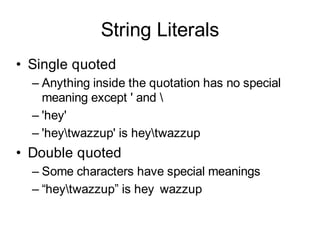 String Literals
• Single quoted
  – Anything inside the quotation has no special
    meaning except ' and 
  – 'hey'
  – 'heytwazzup' is heytwazzup
• Double quoted
  – Some characters have special meanings
  – “heytwazzup” is hey wazzup
 