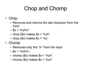 Chop and Chomp
• Chop
  – Removes and returns the last character from the
    input
  – $x = “huhn”
  – chop ($x) makes $x = “huh”
  – chop ($x) makes $x = “hu”
• Chomp
  –   Removes only the “n” from the input
  –   $x = “huhn”;
  –   chomp ($x) makes $x = “huh”
  –   chomp ($x) makes $x = “huh”
 