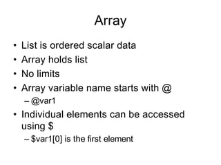 Array
•   List is ordered scalar data
•   Array holds list
•   No limits
•   Array variable name starts with @
    – @var1
• Individual elements can be accessed
  using $
    – $var1[0] is the first element
 