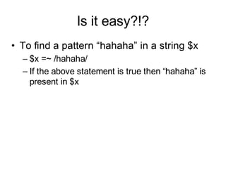 Is it easy?!?
• To find a pattern “hahaha” in a string $x
  – $x =~ /hahaha/
  – If the above statement is true then “hahaha” is
    present in $x
 