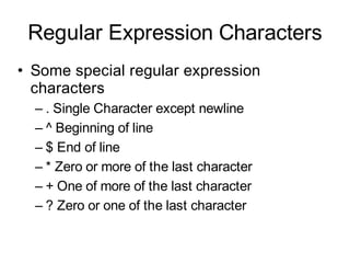 Regular Expression Characters
• Some special regular expression
  characters
  – . Single Character except newline
  – ^ Beginning of line
  – $ End of line
  – * Zero or more of the last character
  – + One of more of the last character
  – ? Zero or one of the last character
 