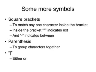 Some more symbols
• Square brackets
   – To match any one character inside the bracket
   – Inside the bracket “^” indicates not
   – And “-” indicates between
• Parenthesis
   – To group characters together
• “|”
   – Either or
 