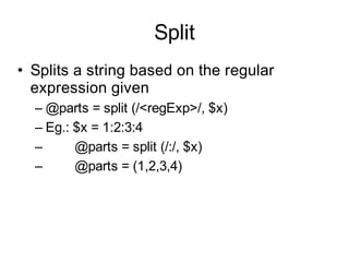 Split
• Splits a string based on the regular
  expression given
  – @parts = split (/<regExp>/, $x)
  – Eg.: $x = 1:2:3:4
  –      @parts = split (/:/, $x)
  –      @parts = (1,2,3,4)
 
