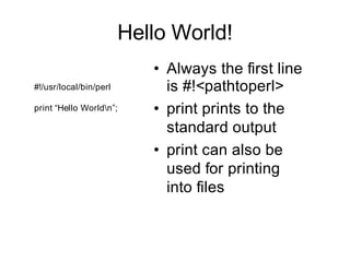 Hello World!
                           • Always the first line
#!/usr/local/bin/perl        is #!<pathtoperl>
print “Hello Worldn”;     • print prints to the
                             standard output
                           • print can also be
                             used for printing
                             into files
 