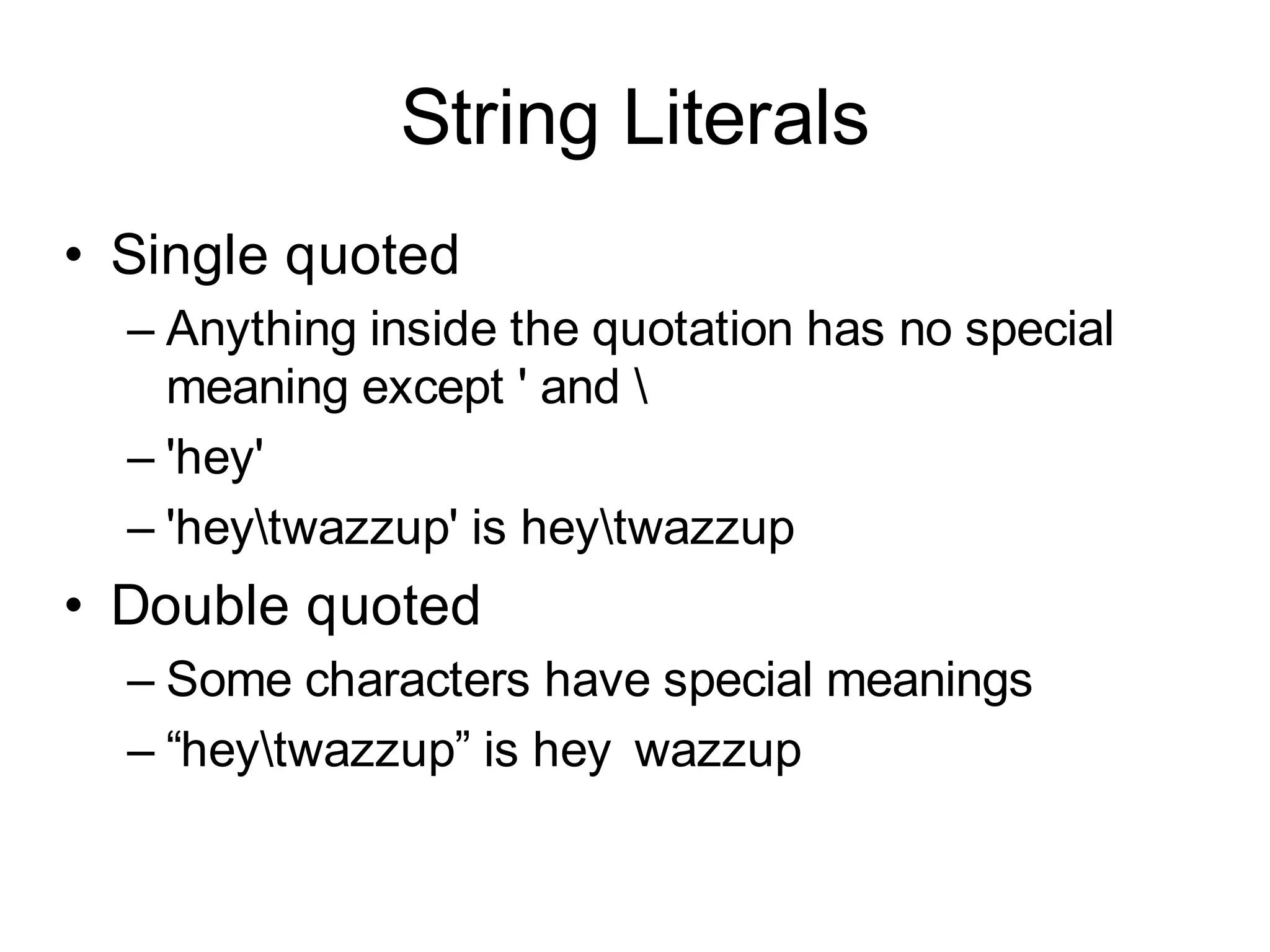 String Literals
• Single quoted
  – Anything inside the quotation has no special
    meaning except ' and 
  – 'hey'
  – 'heytwazzup' is heytwazzup
• Double quoted
  – Some characters have special meanings
  – “heytwazzup” is hey wazzup
 