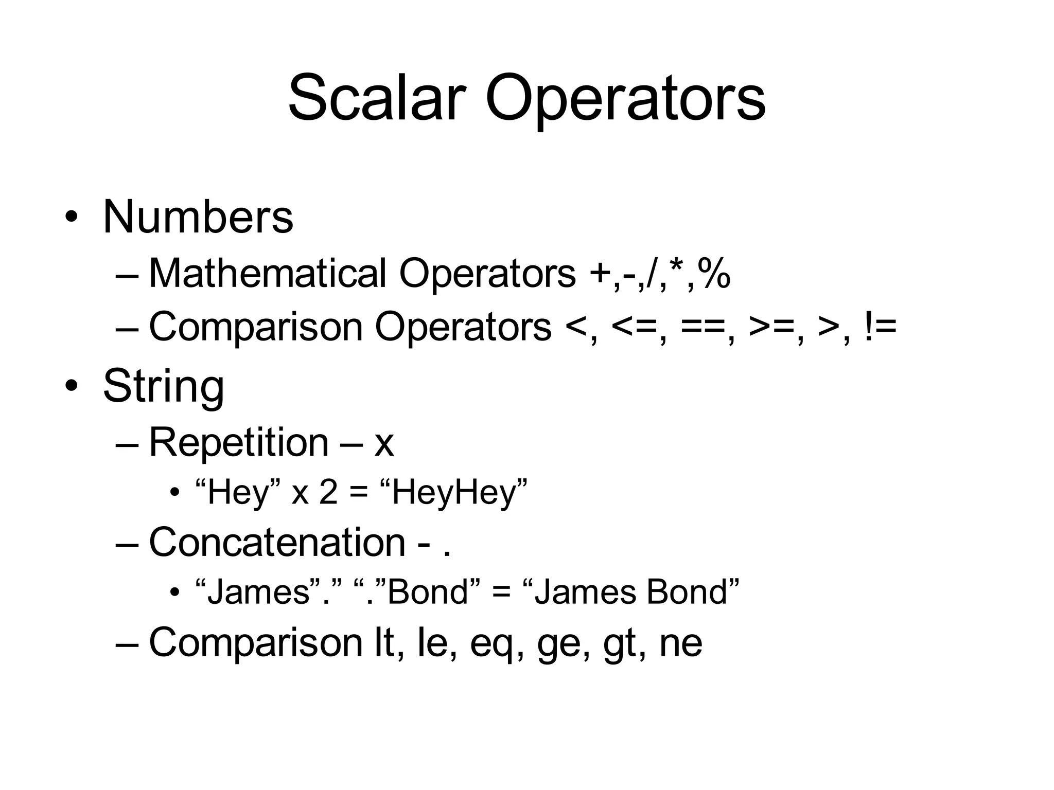 Scalar Operators
• Numbers
  – Mathematical Operators +,-,/,*,%
  – Comparison Operators <, <=, ==, >=, >, !=
• String
  – Repetition – x
     • “Hey” x 2 = “HeyHey”
  – Concatenation - .
     • “James”.” “.”Bond” = “James Bond”
  – Comparison lt, le, eq, ge, gt, ne
 