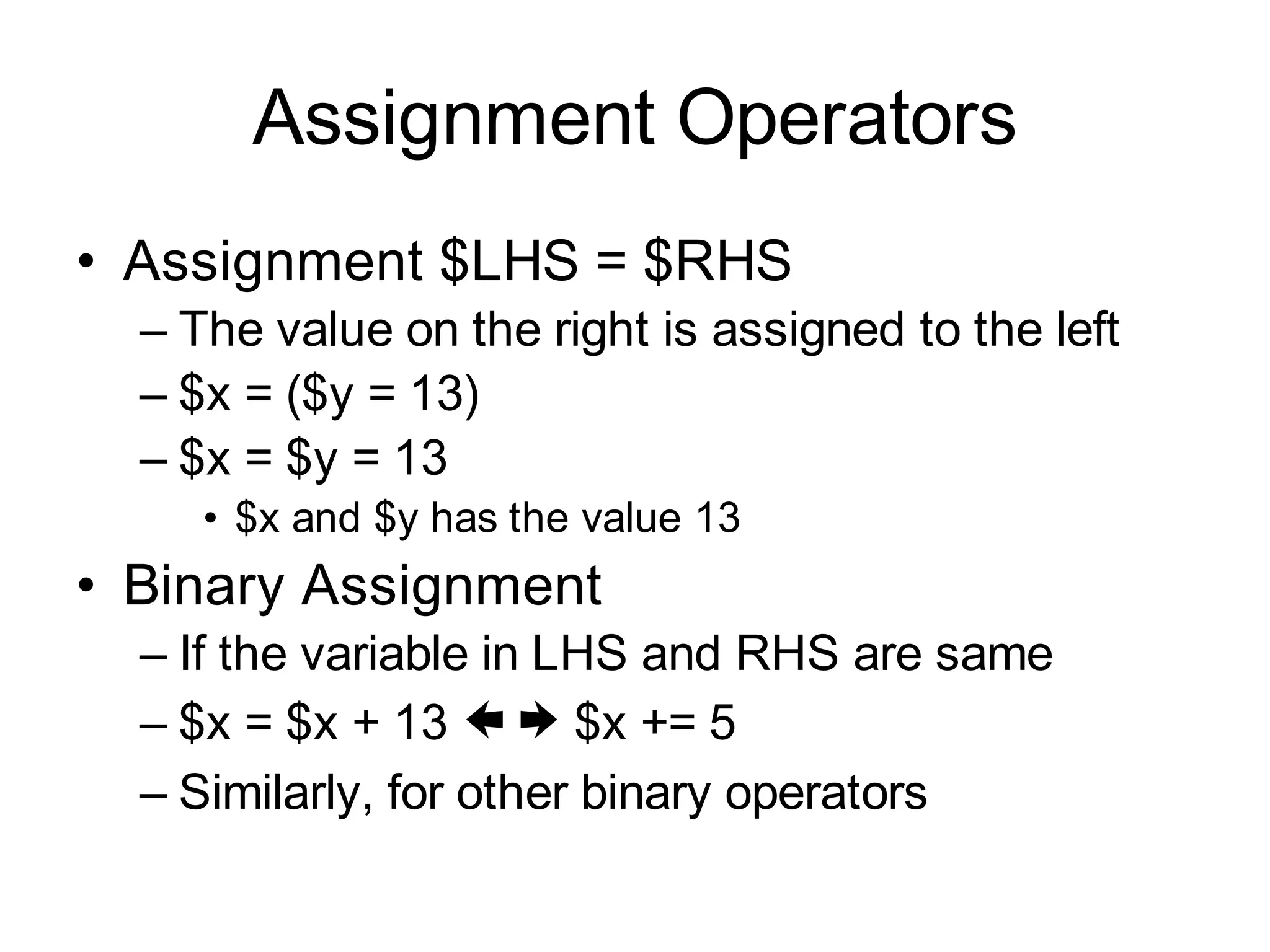 Assignment Operators
• Assignment $LHS = $RHS
  – The value on the right is assigned to the left
  – $x = ($y = 13)
  – $x = $y = 13
     • $x and $y has the value 13
• Binary Assignment
  – If the variable in LHS and RHS are same
  – $x = $x + 13  $x += 5
  – Similarly, for other binary operators
 
