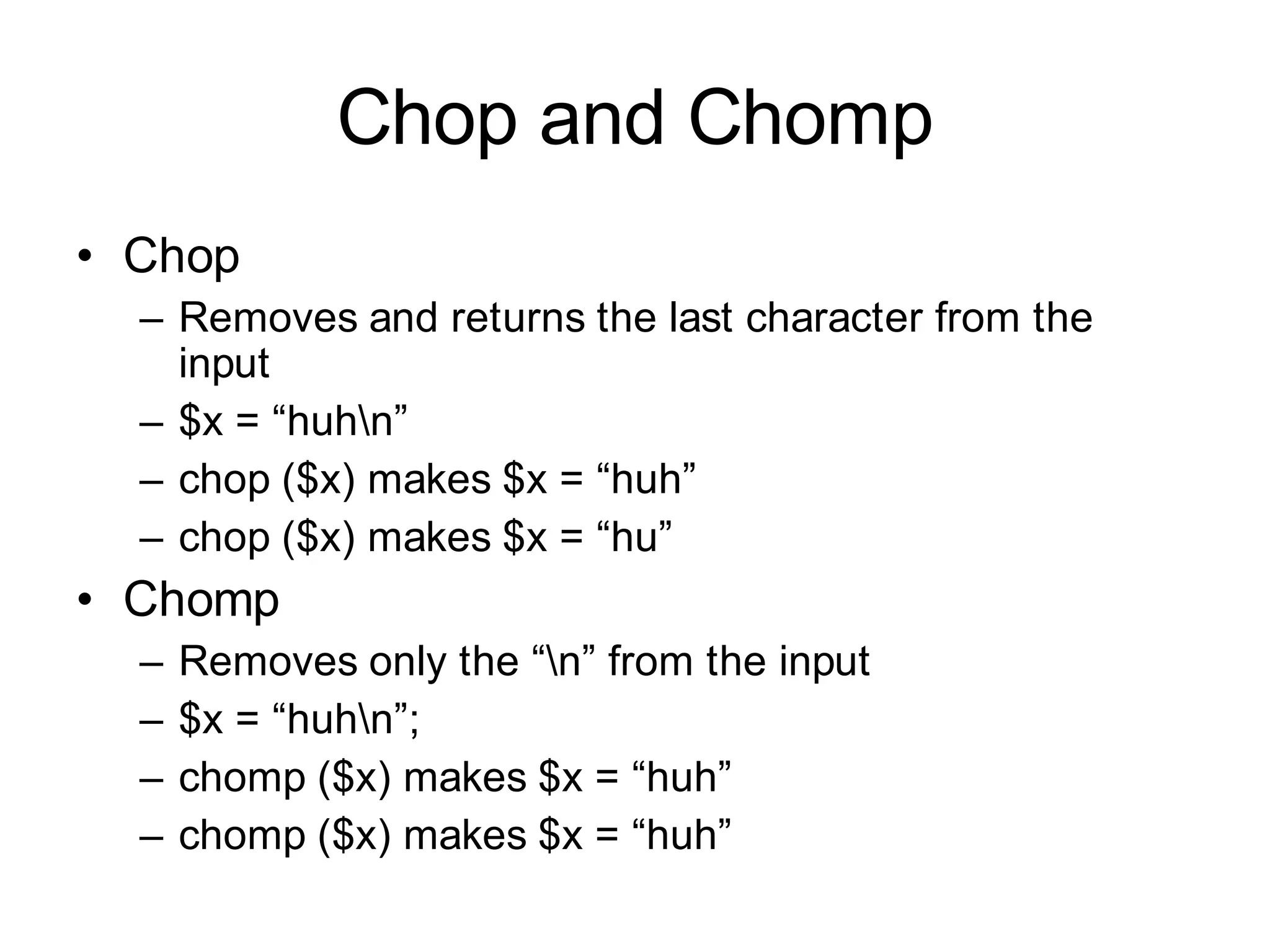 Chop and Chomp
• Chop
  – Removes and returns the last character from the
    input
  – $x = “huhn”
  – chop ($x) makes $x = “huh”
  – chop ($x) makes $x = “hu”
• Chomp
  –   Removes only the “n” from the input
  –   $x = “huhn”;
  –   chomp ($x) makes $x = “huh”
  –   chomp ($x) makes $x = “huh”
 