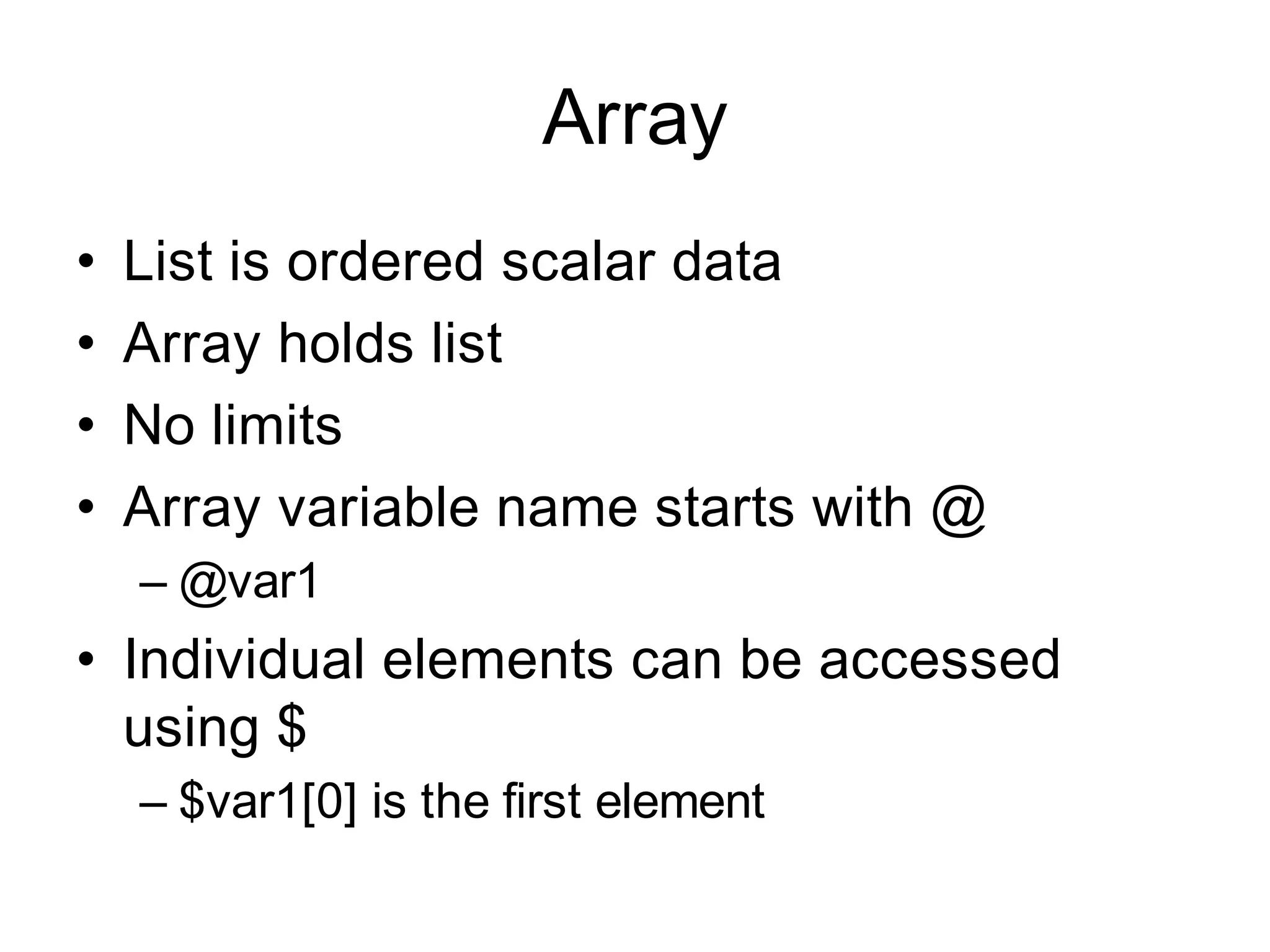Array
•   List is ordered scalar data
•   Array holds list
•   No limits
•   Array variable name starts with @
    – @var1
• Individual elements can be accessed
  using $
    – $var1[0] is the first element
 