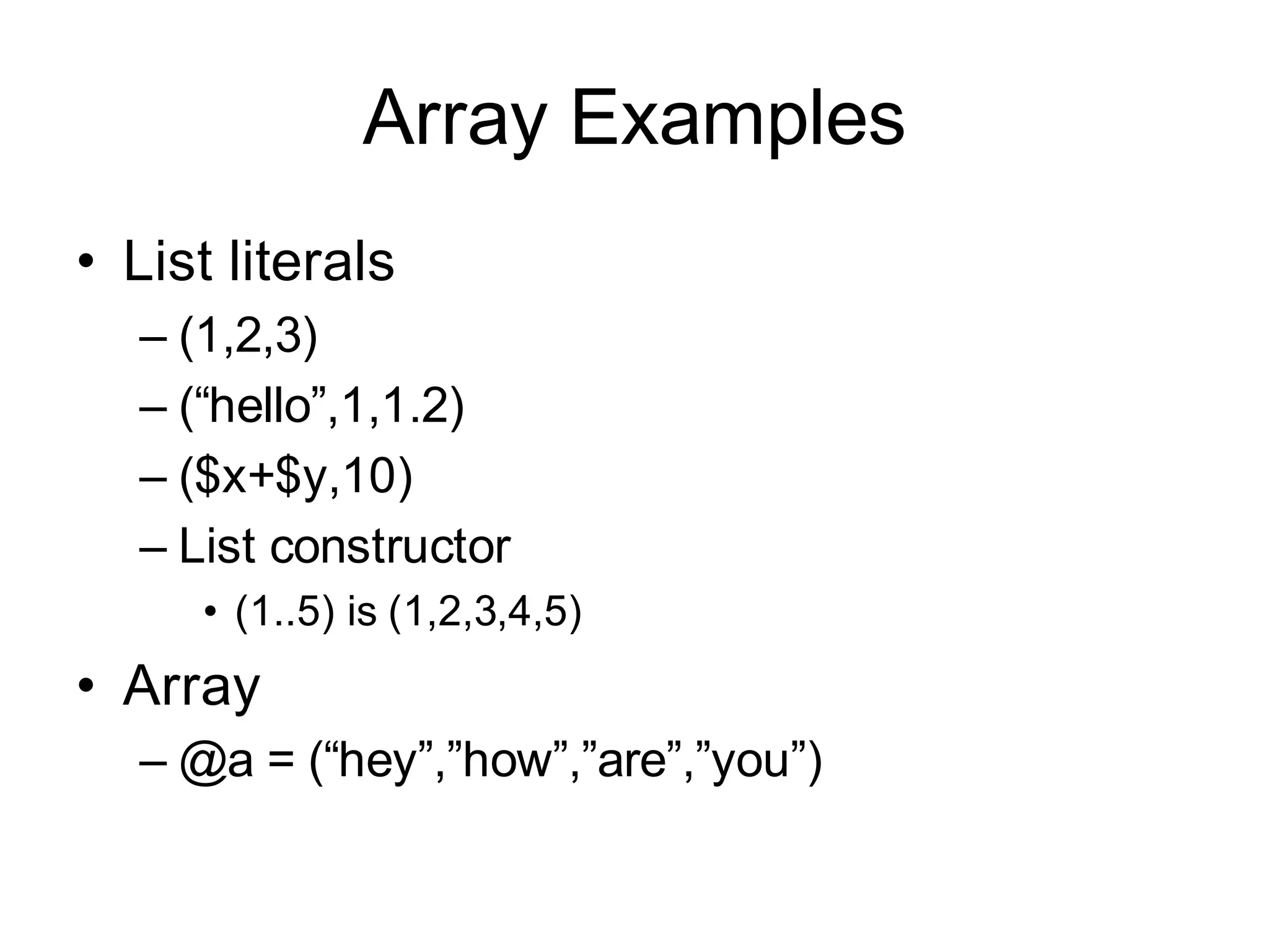 Array Examples
• List literals
  – (1,2,3)
  – (“hello”,1,1.2)
  – ($x+$y,10)
  – List constructor
     • (1..5) is (1,2,3,4,5)
• Array
  – @a = (“hey”,”how”,”are”,”you”)
 