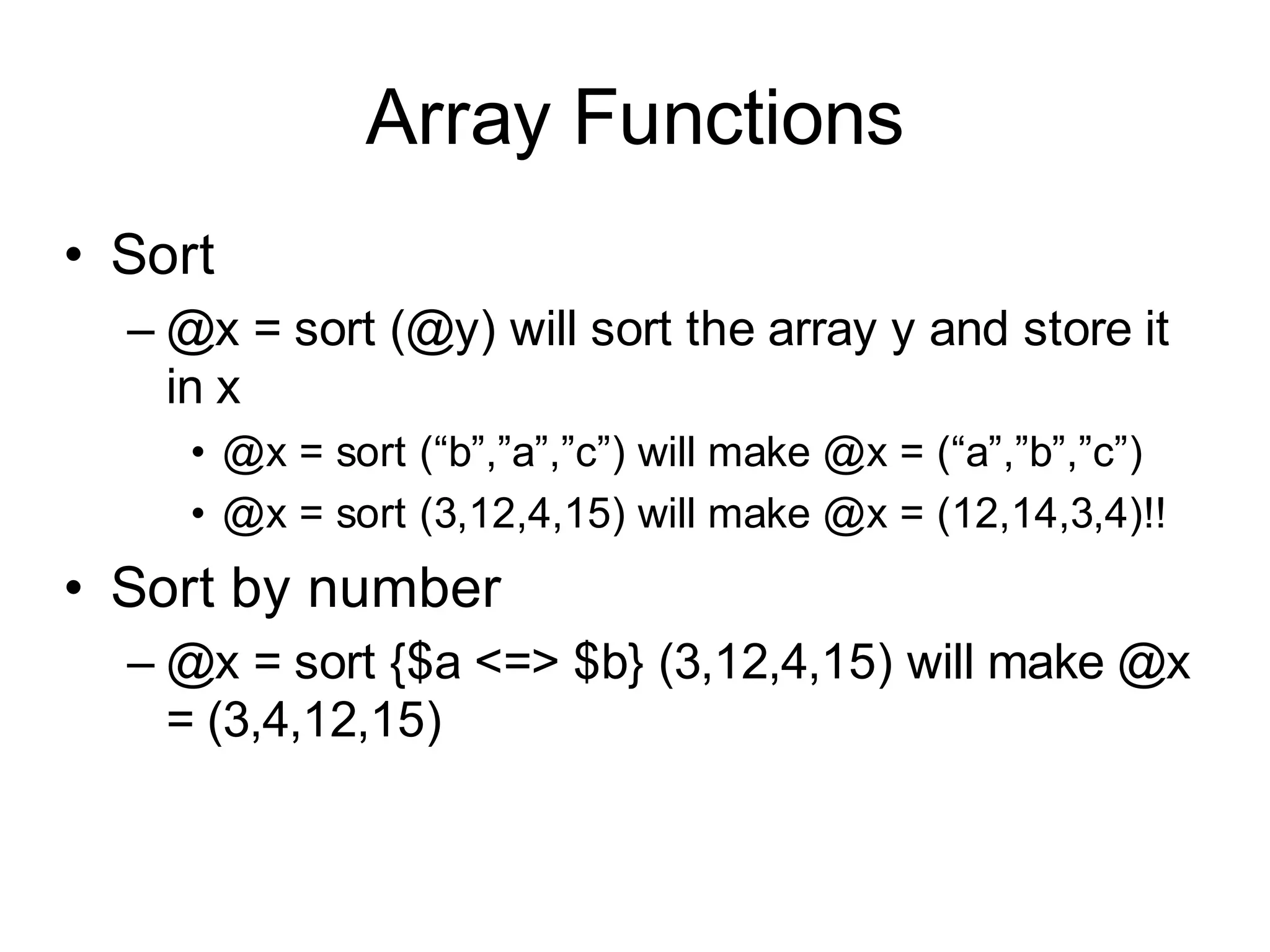 Array Functions
• Sort
  – @x = sort (@y) will sort the array y and store it
    in x
     • @x = sort (“b”,”a”,”c”) will make @x = (“a”,”b”,”c”)
     • @x = sort (3,12,4,15) will make @x = (12,14,3,4)!!
• Sort by number
  – @x = sort {$a <=> $b} (3,12,4,15) will make @x
    = (3,4,12,15)
 