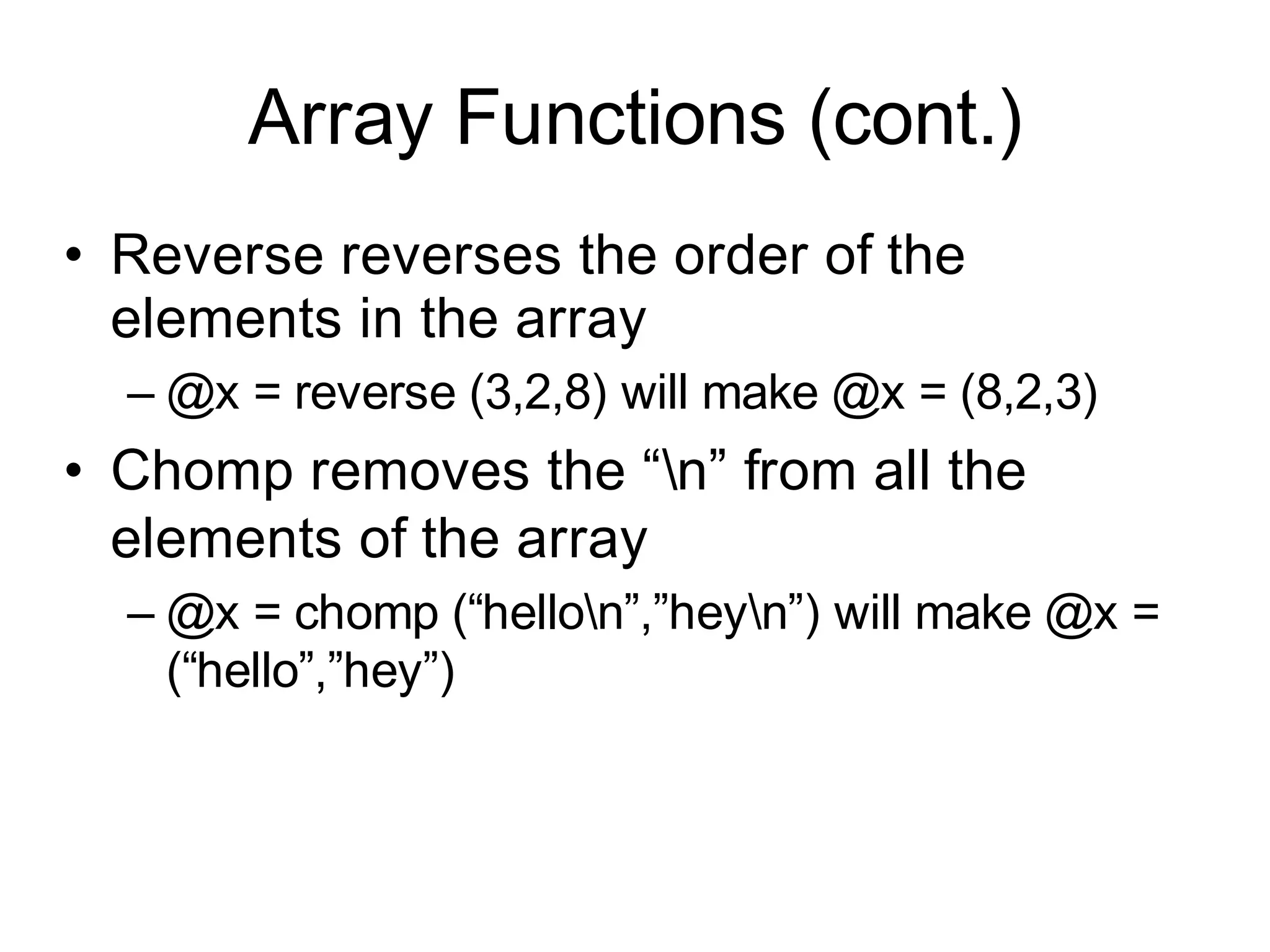 Array Functions (cont.)
• Reverse reverses the order of the
  elements in the array
  – @x = reverse (3,2,8) will make @x = (8,2,3)
• Chomp removes the “n” from all the
  elements of the array
  – @x = chomp (“hellon”,”heyn”) will make @x =
    (“hello”,”hey”)
 