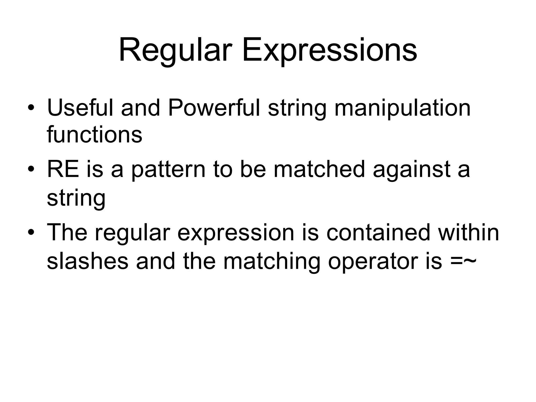 Regular Expressions
• Useful and Powerful string manipulation
  functions
• RE is a pattern to be matched against a
  string
• The regular expression is contained within
  slashes and the matching operator is =~
 