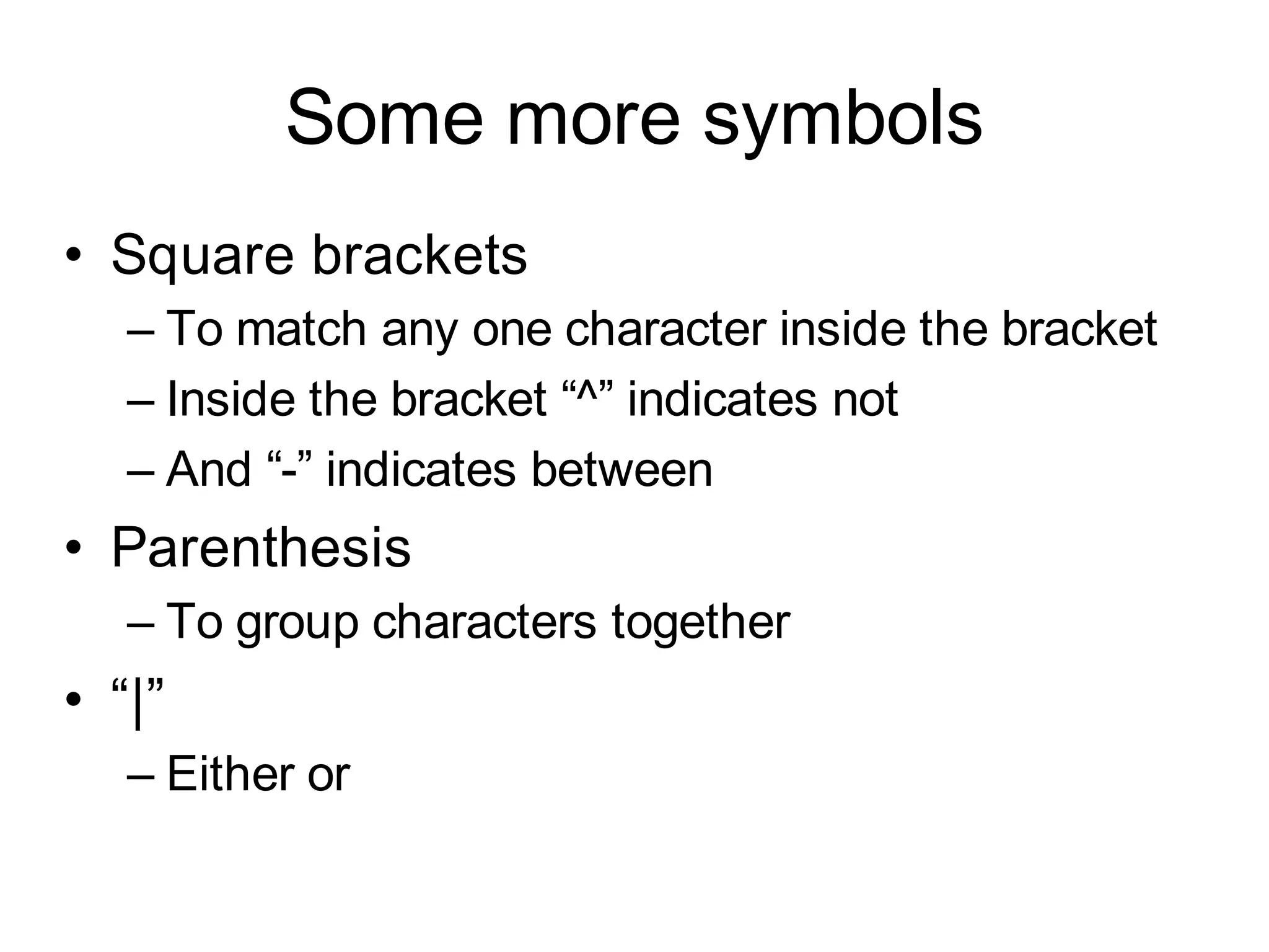 Some more symbols
• Square brackets
   – To match any one character inside the bracket
   – Inside the bracket “^” indicates not
   – And “-” indicates between
• Parenthesis
   – To group characters together
• “|”
   – Either or
 
